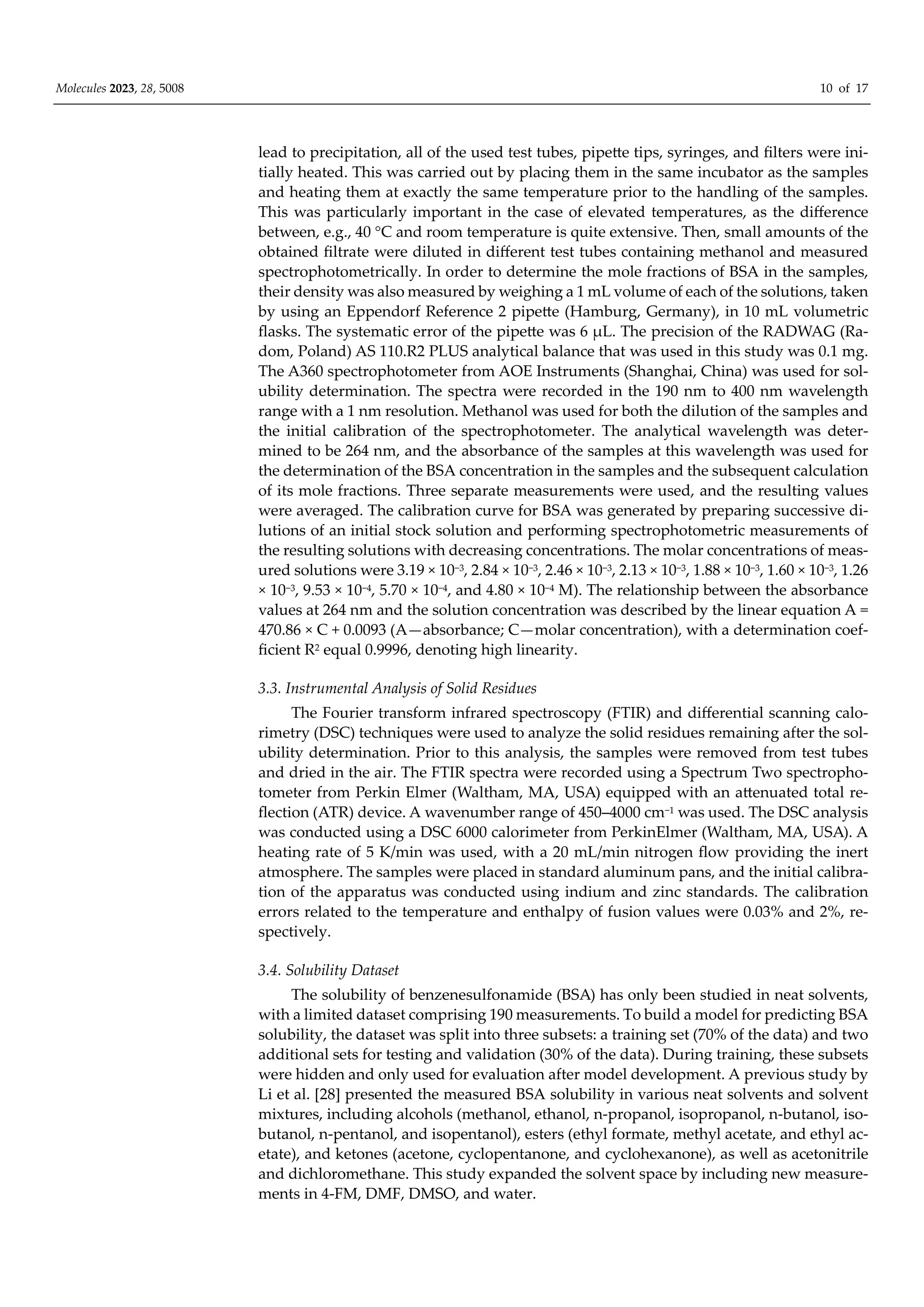 Molecules 2023, 28, 5008 10 of 17
lead to precipitation, all of the used test tubes, pipette tips, syringes, and filters were ini-
tially heated. This was carried out by placing them in the same incubator as the samples
and heating them at exactly the same temperature prior to the handling of the samples.
This was particularly important in the case of elevated temperatures, as the diﬀerence
between, e.g., 40 °C and room temperature is quite extensive. Then, small amounts of the
obtained filtrate were diluted in diﬀerent test tubes containing methanol and measured
spectrophotometrically. In order to determine the mole fractions of BSA in the samples,
their density was also measured by weighing a 1 mL volume of each of the solutions, taken
by using an Eppendorf Reference 2 pipette (Hamburg, Germany), in 10 mL volumetric
flasks. The systematic error of the pipette was 6 µL. The precision of the RADWAG (Ra-
dom, Poland) AS 110.R2 PLUS analytical balance that was used in this study was 0.1 mg.
The A360 spectrophotometer from AOE Instruments (Shanghai, China) was used for sol-
ubility determination. The spectra were recorded in the 190 nm to 400 nm wavelength
range with a 1 nm resolution. Methanol was used for both the dilution of the samples and
the initial calibration of the spectrophotometer. The analytical wavelength was deter-
mined to be 264 nm, and the absorbance of the samples at this wavelength was used for
the determination of the BSA concentration in the samples and the subsequent calculation
of its mole fractions. Three separate measurements were used, and the resulting values
were averaged. The calibration curve for BSA was generated by preparing successive di-
lutions of an initial stock solution and performing spectrophotometric measurements of
the resulting solutions with decreasing concentrations. The molar concentrations of meas-
ured solutions were 3.19 × 10−3, 2.84 × 10−3, 2.46 × 10−3, 2.13 × 10−3, 1.88 × 10−3, 1.60 × 10−3, 1.26
× 10−3, 9.53 × 10−4, 5.70 × 10−4, and 4.80 × 10−4 M). The relationship between the absorbance
values at 264 nm and the solution concentration was described by the linear equation A =
470.86 × C + 0.0093 (A—absorbance; C—molar concentration), with a determination coef-
ficient R2 equal 0.9996, denoting high linearity.
3.3. Instrumental Analysis of Solid Residues
The Fourier transform infrared spectroscopy (FTIR) and diﬀerential scanning calo-
rimetry (DSC) techniques were used to analyze the solid residues remaining after the sol-
ubility determination. Prior to this analysis, the samples were removed from test tubes
and dried in the air. The FTIR spectra were recorded using a Spectrum Two spectropho-
tometer from Perkin Elmer (Waltham, MA, USA) equipped with an attenuated total re-
flection (ATR) device. A wavenumber range of 450–4000 cm−1 was used. The DSC analysis
was conducted using a DSC 6000 calorimeter from PerkinElmer (Waltham, MA, USA). A
heating rate of 5 K/min was used, with a 20 mL/min nitrogen flow providing the inert
atmosphere. The samples were placed in standard aluminum pans, and the initial calibra-
tion of the apparatus was conducted using indium and zinc standards. The calibration
errors related to the temperature and enthalpy of fusion values were 0.03% and 2%, re-
spectively.
3.4. Solubility Dataset
The solubility of benzenesulfonamide (BSA) has only been studied in neat solvents,
with a limited dataset comprising 190 measurements. To build a model for predicting BSA
solubility, the dataset was split into three subsets: a training set (70% of the data) and two
additional sets for testing and validation (30% of the data). During training, these subsets
were hidden and only used for evaluation after model development. A previous study by
Li et al. [28] presented the measured BSA solubility in various neat solvents and solvent
mixtures, including alcohols (methanol, ethanol, n-propanol, isopropanol, n-butanol, iso-
butanol, n-pentanol, and isopentanol), esters (ethyl formate, methyl acetate, and ethyl ac-
etate), and ketones (acetone, cyclopentanone, and cyclohexanone), as well as acetonitrile
and dichloromethane. This study expanded the solvent space by including new measure-
ments in 4-FM, DMF, DMSO, and water.
 