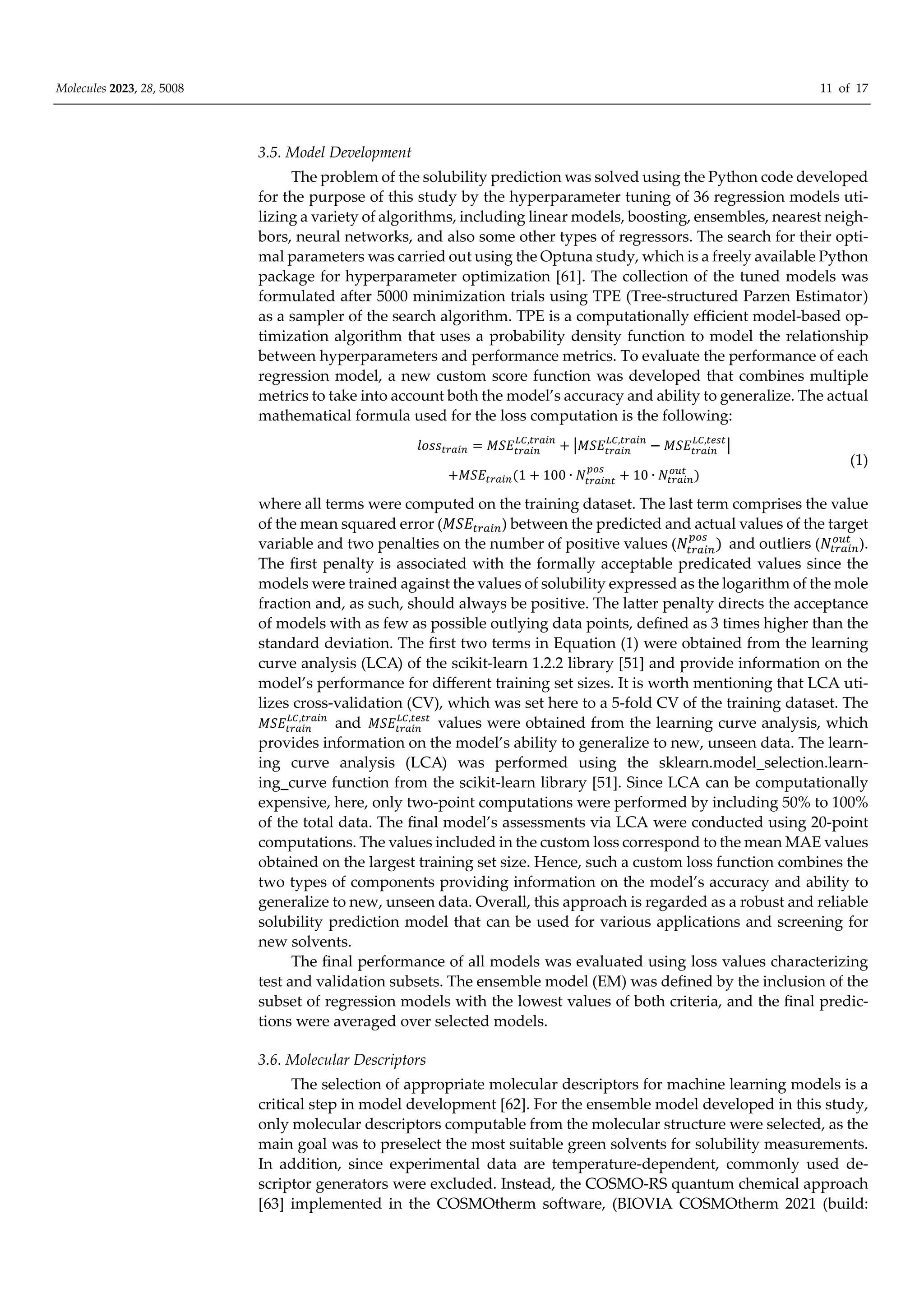 Molecules 2023, 28, 5008 11 of 17
3.5. Model Development
The problem of the solubility prediction was solved using the Python code developed
for the purpose of this study by the hyperparameter tuning of 36 regression models uti-
lizing a variety of algorithms, including linear models, boosting, ensembles, nearest neigh-
bors, neural networks, and also some other types of regressors. The search for their opti-
mal parameters was carried out using the Optuna study, which is a freely available Python
package for hyperparameter optimization [61]. The collection of the tuned models was
formulated after 5000 minimization trials using TPE (Tree-structured Parzen Estimator)
as a sampler of the search algorithm. TPE is a computationally eﬃcient model-based op-
timization algorithm that uses a probability density function to model the relationship
between hyperparameters and performance metrics. To evaluate the performance of each
regression model, a new custom score function was developed that combines multiple
metrics to take into account both the model’s accuracy and ability to generalize. The actual
mathematical formula used for the loss computation is the following:
𝑙𝑜𝑠𝑠 𝑀𝑆𝐸 ,
𝑀𝑆𝐸 ,
𝑀𝑆𝐸 ,
𝑀𝑆𝐸 1 100 ∙ 𝑁 10 ∙ 𝑁
(1)
where all terms were computed on the training dataset. The last term comprises the value
of the mean squared error (𝑀𝑆𝐸 ) between the predicted and actual values of the target
variable and two penalties on the number of positive values (𝑁 and outliers (𝑁 ).
The first penalty is associated with the formally acceptable predicated values since the
models were trained against the values of solubility expressed as the logarithm of the mole
fraction and, as such, should always be positive. The latter penalty directs the acceptance
of models with as few as possible outlying data points, defined as 3 times higher than the
standard deviation. The first two terms in Equation (1) were obtained from the learning
curve analysis (LCA) of the scikit-learn 1.2.2 library [51] and provide information on the
model’s performance for diﬀerent training set sizes. It is worth mentioning that LCA uti-
lizes cross-validation (CV), which was set here to a 5-fold CV of the training dataset. The
𝑀𝑆𝐸 ,
and 𝑀𝑆𝐸 ,
values were obtained from the learning curve analysis, which
provides information on the model’s ability to generalize to new, unseen data. The learn-
ing curve analysis (LCA) was performed using the sklearn.model_selection.learn-
ing_curve function from the scikit-learn library [51]. Since LCA can be computationally
expensive, here, only two-point computations were performed by including 50% to 100%
of the total data. The final model’s assessments via LCA were conducted using 20-point
computations. The values included in the custom loss correspond to the mean MAE values
obtained on the largest training set size. Hence, such a custom loss function combines the
two types of components providing information on the model’s accuracy and ability to
generalize to new, unseen data. Overall, this approach is regarded as a robust and reliable
solubility prediction model that can be used for various applications and screening for
new solvents.
The final performance of all models was evaluated using loss values characterizing
test and validation subsets. The ensemble model (EM) was defined by the inclusion of the
subset of regression models with the lowest values of both criteria, and the final predic-
tions were averaged over selected models.
3.6. Molecular Descriptors
The selection of appropriate molecular descriptors for machine learning models is a
critical step in model development [62]. For the ensemble model developed in this study,
only molecular descriptors computable from the molecular structure were selected, as the
main goal was to preselect the most suitable green solvents for solubility measurements.
In addition, since experimental data are temperature-dependent, commonly used de-
scriptor generators were excluded. Instead, the COSMO-RS quantum chemical approach
[63] implemented in the COSMOtherm software, (BIOVIA COSMOtherm 2021 (build:
 