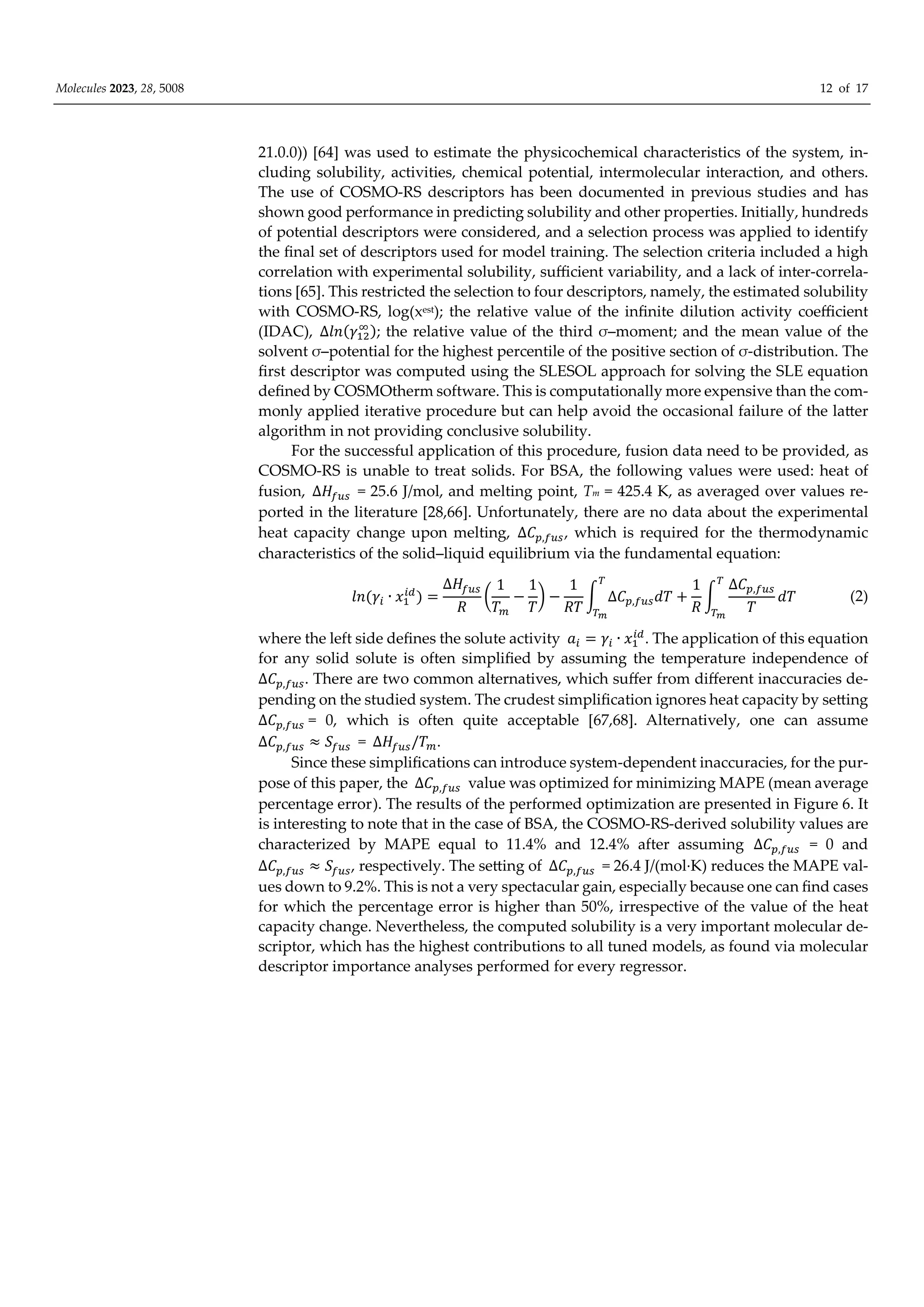 Molecules 2023, 28, 5008 12 of 17
21.0.0)) [64] was used to estimate the physicochemical characteristics of the system, in-
cluding solubility, activities, chemical potential, intermolecular interaction, and others.
The use of COSMO-RS descriptors has been documented in previous studies and has
shown good performance in predicting solubility and other properties. Initially, hundreds
of potential descriptors were considered, and a selection process was applied to identify
the final set of descriptors used for model training. The selection criteria included a high
correlation with experimental solubility, suﬃcient variability, and a lack of inter-correla-
tions [65]. This restricted the selection to four descriptors, namely, the estimated solubility
with COSMO-RS, log(xest); the relative value of the infinite dilution activity coeﬃcient
(IDAC), ∆𝑙𝑛 𝛾 ; the relative value of the third σ–moment; and the mean value of the
solvent σ–potential for the highest percentile of the positive section of σ-distribution. The
first descriptor was computed using the SLESOL approach for solving the SLE equation
defined by COSMOtherm software. This is computationally more expensive than the com-
monly applied iterative procedure but can help avoid the occasional failure of the latter
algorithm in not providing conclusive solubility.
For the successful application of this procedure, fusion data need to be provided, as
COSMO-RS is unable to treat solids. For BSA, the following values were used: heat of
fusion, ∆𝐻 = 25.6 J/mol, and melting point, Tm = 425.4 K, as averaged over values re-
ported in the literature [28,66]. Unfortunately, there are no data about the experimental
heat capacity change upon melting, ∆𝐶 , , which is required for the thermodynamic
characteristics of the solid–liquid equilibrium via the fundamental equation:
𝑙𝑛 𝛾 ∙ 𝑥
∆𝐻
𝑅
1
𝑇
1
𝑇
1
𝑅𝑇
∆𝐶 , 𝑑𝑇
1
𝑅
∆𝐶 ,
𝑇
𝑑𝑇 (2)
where the left side defines the solute activity 𝑎 𝛾 ∙ 𝑥 . The application of this equation
for any solid solute is often simplified by assuming the temperature independence of
∆𝐶 , . There are two common alternatives, which suﬀer from diﬀerent inaccuracies de-
pending on the studied system. The crudest simplification ignores heat capacity by setting
∆𝐶 , = 0, which is often quite acceptable [67,68]. Alternatively, one can assume
∆𝐶 , 𝑆 = ∆𝐻 /𝑇 .
Since these simplifications can introduce system-dependent inaccuracies, for the pur-
pose of this paper, the ∆𝐶 , value was optimized for minimizing MAPE (mean average
percentage error). The results of the performed optimization are presented in Figure 6. It
is interesting to note that in the case of BSA, the COSMO-RS-derived solubility values are
characterized by MAPE equal to 11.4% and 12.4% after assuming ∆𝐶 , = 0 and
∆𝐶 , 𝑆 , respectively. The setting of ∆𝐶 , = 26.4 J/(mol·K) reduces the MAPE val-
ues down to 9.2%. This is not a very spectacular gain, especially because one can find cases
for which the percentage error is higher than 50%, irrespective of the value of the heat
capacity change. Nevertheless, the computed solubility is a very important molecular de-
scriptor, which has the highest contributions to all tuned models, as found via molecular
descriptor importance analyses performed for every regressor.
 