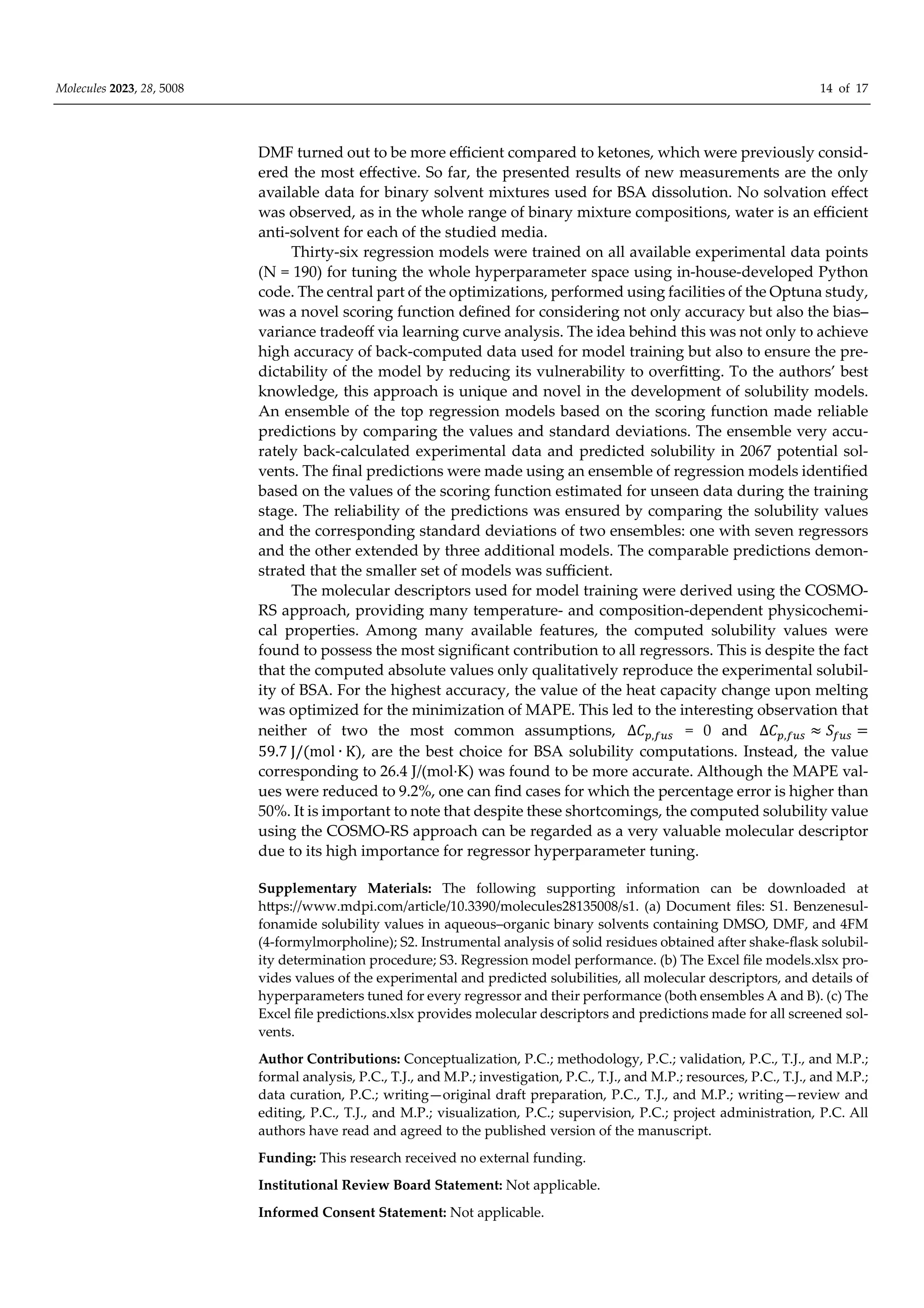 Molecules 2023, 28, 5008 14 of 17
DMF turned out to be more eﬃcient compared to ketones, which were previously consid-
ered the most eﬀective. So far, the presented results of new measurements are the only
available data for binary solvent mixtures used for BSA dissolution. No solvation eﬀect
was observed, as in the whole range of binary mixture compositions, water is an eﬃcient
anti-solvent for each of the studied media.
Thirty-six regression models were trained on all available experimental data points
(N = 190) for tuning the whole hyperparameter space using in-house-developed Python
code. The central part of the optimizations, performed using facilities of the Optuna study,
was a novel scoring function defined for considering not only accuracy but also the bias–
variance tradeoﬀ via learning curve analysis. The idea behind this was not only to achieve
high accuracy of back-computed data used for model training but also to ensure the pre-
dictability of the model by reducing its vulnerability to overfitting. To the authors’ best
knowledge, this approach is unique and novel in the development of solubility models.
An ensemble of the top regression models based on the scoring function made reliable
predictions by comparing the values and standard deviations. The ensemble very accu-
rately back-calculated experimental data and predicted solubility in 2067 potential sol-
vents. The final predictions were made using an ensemble of regression models identified
based on the values of the scoring function estimated for unseen data during the training
stage. The reliability of the predictions was ensured by comparing the solubility values
and the corresponding standard deviations of two ensembles: one with seven regressors
and the other extended by three additional models. The comparable predictions demon-
strated that the smaller set of models was suﬃcient.
The molecular descriptors used for model training were derived using the COSMO-
RS approach, providing many temperature- and composition-dependent physicochemi-
cal properties. Among many available features, the computed solubility values were
found to possess the most significant contribution to all regressors. This is despite the fact
that the computed absolute values only qualitatively reproduce the experimental solubil-
ity of BSA. For the highest accuracy, the value of the heat capacity change upon melting
was optimized for the minimization of MAPE. This led to the interesting observation that
neither of two the most common assumptions, ∆𝐶 , = 0 and ∆𝐶 , 𝑆
59.7 J/ mol ∙ K , are the best choice for BSA solubility computations. Instead, the value
corresponding to 26.4 J/(mol·K) was found to be more accurate. Although the MAPE val-
ues were reduced to 9.2%, one can find cases for which the percentage error is higher than
50%. It is important to note that despite these shortcomings, the computed solubility value
using the COSMO-RS approach can be regarded as a very valuable molecular descriptor
due to its high importance for regressor hyperparameter tuning.
Supplementary Materials: The following supporting information can be downloaded at
https://www.mdpi.com/article/10.3390/molecules28135008/s1. (a) Document files: S1. Benzenesul-
fonamide solubility values in aqueous–organic binary solvents containing DMSO, DMF, and 4FM
(4-formylmorpholine); S2. Instrumental analysis of solid residues obtained after shake-flask solubil-
ity determination procedure; S3. Regression model performance. (b) The Excel file models.xlsx pro-
vides values of the experimental and predicted solubilities, all molecular descriptors, and details of
hyperparameters tuned for every regressor and their performance (both ensembles A and B). (c) The
Excel file predictions.xlsx provides molecular descriptors and predictions made for all screened sol-
vents.
Author Contributions: Conceptualization, P.C.; methodology, P.C.; validation, P.C., T.J., and M.P.;
formal analysis, P.C., T.J., and M.P.; investigation, P.C., T.J., and M.P.; resources, P.C., T.J., and M.P.;
data curation, P.C.; writing—original draft preparation, P.C., T.J., and M.P.; writing—review and
editing, P.C., T.J., and M.P.; visualization, P.C.; supervision, P.C.; project administration, P.C. All
authors have read and agreed to the published version of the manuscript.
Funding: This research received no external funding.
Institutional Review Board Statement: Not applicable.
Informed Consent Statement: Not applicable.
 