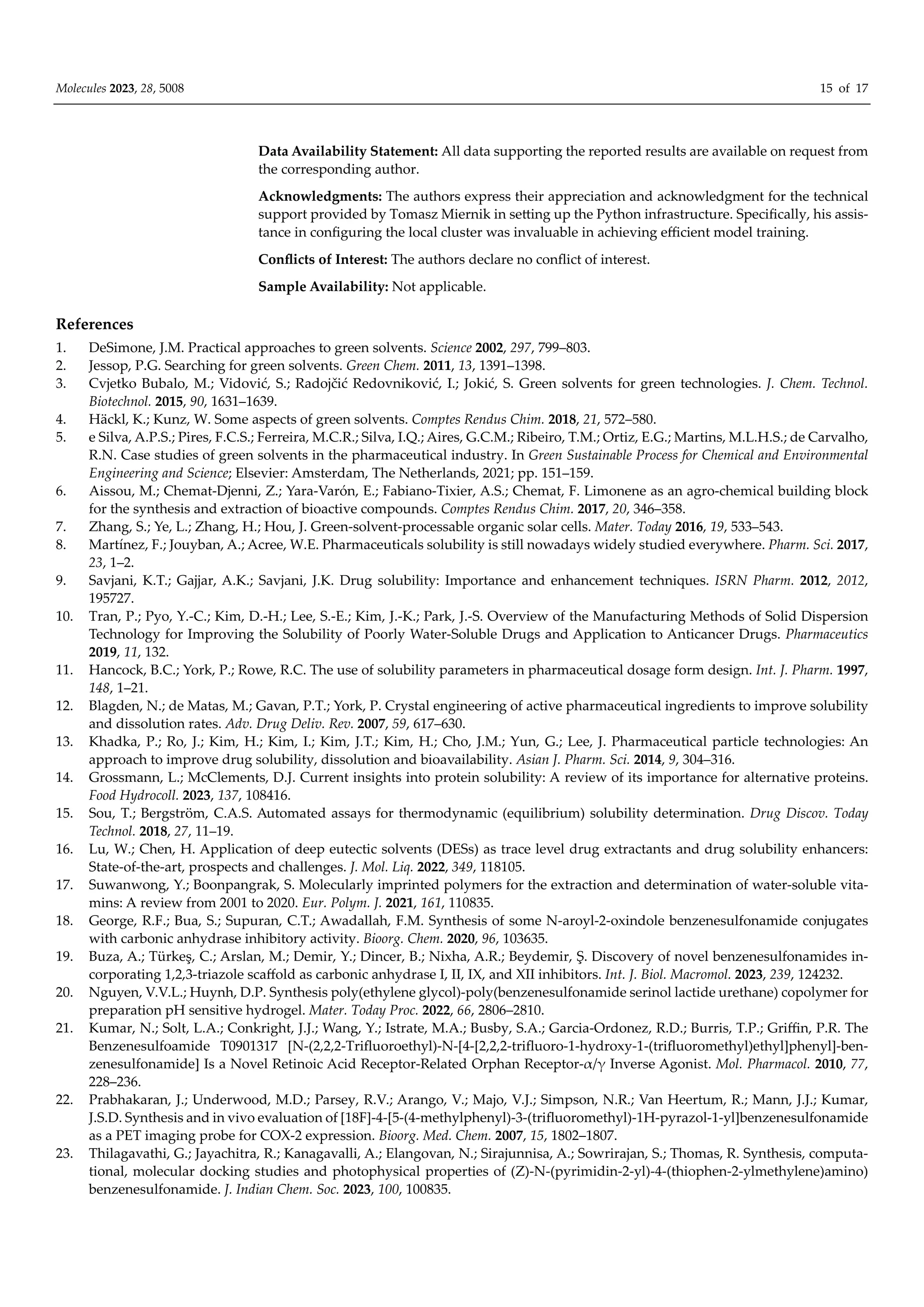 Molecules 2023, 28, 5008 15 of 17
Data Availability Statement: All data supporting the reported results are available on request from
the corresponding author.
Acknowledgments: The authors express their appreciation and acknowledgment for the technical
support provided by Tomasz Miernik in setting up the Python infrastructure. Specifically, his assis-
tance in configuring the local cluster was invaluable in achieving eﬃcient model training.
Conflicts of Interest: The authors declare no conflict of interest.
Sample Availability: Not applicable.
References
1. DeSimone, J.M. Practical approaches to green solvents. Science 2002, 297, 799–803.
2. Jessop, P.G. Searching for green solvents. Green Chem. 2011, 13, 1391–1398.
3. Cvjetko Bubalo, M.; Vidović, S.; Radojčić Redovniković, I.; Jokić, S. Green solvents for green technologies. J. Chem. Technol.
Biotechnol. 2015, 90, 1631–1639.
4. Häckl, K.; Kunz, W. Some aspects of green solvents. Comptes Rendus Chim. 2018, 21, 572–580.
5. e Silva, A.P.S.; Pires, F.C.S.; Ferreira, M.C.R.; Silva, I.Q.; Aires, G.C.M.; Ribeiro, T.M.; Ortiz, E.G.; Martins, M.L.H.S.; de Carvalho,
R.N. Case studies of green solvents in the pharmaceutical industry. In Green Sustainable Process for Chemical and Environmental
Engineering and Science; Elsevier: Amsterdam, The Netherlands, 2021; pp. 151–159.
6. Aissou, M.; Chemat-Djenni, Z.; Yara-Varón, E.; Fabiano-Tixier, A.S.; Chemat, F. Limonene as an agro-chemical building block
for the synthesis and extraction of bioactive compounds. Comptes Rendus Chim. 2017, 20, 346–358.
7. Zhang, S.; Ye, L.; Zhang, H.; Hou, J. Green-solvent-processable organic solar cells. Mater. Today 2016, 19, 533–543.
8. Martínez, F.; Jouyban, A.; Acree, W.E. Pharmaceuticals solubility is still nowadays widely studied everywhere. Pharm. Sci. 2017,
23, 1–2.
9. Savjani, K.T.; Gajjar, A.K.; Savjani, J.K. Drug solubility: Importance and enhancement techniques. ISRN Pharm. 2012, 2012,
195727.
10. Tran, P.; Pyo, Y.-C.; Kim, D.-H.; Lee, S.-E.; Kim, J.-K.; Park, J.-S. Overview of the Manufacturing Methods of Solid Dispersion
Technology for Improving the Solubility of Poorly Water-Soluble Drugs and Application to Anticancer Drugs. Pharmaceutics
2019, 11, 132.
11. Hancock, B.C.; York, P.; Rowe, R.C. The use of solubility parameters in pharmaceutical dosage form design. Int. J. Pharm. 1997,
148, 1–21.
12. Blagden, N.; de Matas, M.; Gavan, P.T.; York, P. Crystal engineering of active pharmaceutical ingredients to improve solubility
and dissolution rates. Adv. Drug Deliv. Rev. 2007, 59, 617–630.
13. Khadka, P.; Ro, J.; Kim, H.; Kim, I.; Kim, J.T.; Kim, H.; Cho, J.M.; Yun, G.; Lee, J. Pharmaceutical particle technologies: An
approach to improve drug solubility, dissolution and bioavailability. Asian J. Pharm. Sci. 2014, 9, 304–316.
14. Grossmann, L.; McClements, D.J. Current insights into protein solubility: A review of its importance for alternative proteins.
Food Hydrocoll. 2023, 137, 108416.
15. Sou, T.; Bergström, C.A.S. Automated assays for thermodynamic (equilibrium) solubility determination. Drug Discov. Today
Technol. 2018, 27, 11–19.
16. Lu, W.; Chen, H. Application of deep eutectic solvents (DESs) as trace level drug extractants and drug solubility enhancers:
State-of-the-art, prospects and challenges. J. Mol. Liq. 2022, 349, 118105.
17. Suwanwong, Y.; Boonpangrak, S. Molecularly imprinted polymers for the extraction and determination of water-soluble vita-
mins: A review from 2001 to 2020. Eur. Polym. J. 2021, 161, 110835.
18. George, R.F.; Bua, S.; Supuran, C.T.; Awadallah, F.M. Synthesis of some N-aroyl-2-oxindole benzenesulfonamide conjugates
with carbonic anhydrase inhibitory activity. Bioorg. Chem. 2020, 96, 103635.
19. Buza, A.; Türkeş, C.; Arslan, M.; Demir, Y.; Dincer, B.; Nixha, A.R.; Beydemir, Ş. Discovery of novel benzenesulfonamides in-
corporating 1,2,3-triazole scaﬀold as carbonic anhydrase I, II, IX, and XII inhibitors. Int. J. Biol. Macromol. 2023, 239, 124232.
20. Nguyen, V.V.L.; Huynh, D.P. Synthesis poly(ethylene glycol)-poly(benzenesulfonamide serinol lactide urethane) copolymer for
preparation pH sensitive hydrogel. Mater. Today Proc. 2022, 66, 2806–2810.
21. Kumar, N.; Solt, L.A.; Conkright, J.J.; Wang, Y.; Istrate, M.A.; Busby, S.A.; Garcia-Ordonez, R.D.; Burris, T.P.; Griﬃn, P.R. The
Benzenesulfoamide T0901317 [N-(2,2,2-Trifluoroethyl)-N-[4-[2,2,2-trifluoro-1-hydroxy-1-(trifluoromethyl)ethyl]phenyl]-ben-
zenesulfonamide] Is a Novel Retinoic Acid Receptor-Related Orphan Receptor-α/γ Inverse Agonist. Mol. Pharmacol. 2010, 77,
228–236.
22. Prabhakaran, J.; Underwood, M.D.; Parsey, R.V.; Arango, V.; Majo, V.J.; Simpson, N.R.; Van Heertum, R.; Mann, J.J.; Kumar,
J.S.D. Synthesis and in vivo evaluation of [18F]-4-[5-(4-methylphenyl)-3-(trifluoromethyl)-1H-pyrazol-1-yl]benzenesulfonamide
as a PET imaging probe for COX-2 expression. Bioorg. Med. Chem. 2007, 15, 1802–1807.
23. Thilagavathi, G.; Jayachitra, R.; Kanagavalli, A.; Elangovan, N.; Sirajunnisa, A.; Sowrirajan, S.; Thomas, R. Synthesis, computa-
tional, molecular docking studies and photophysical properties of (Z)-N-(pyrimidin-2-yl)-4-(thiophen-2-ylmethylene)amino)
benzenesulfonamide. J. Indian Chem. Soc. 2023, 100, 100835.
 