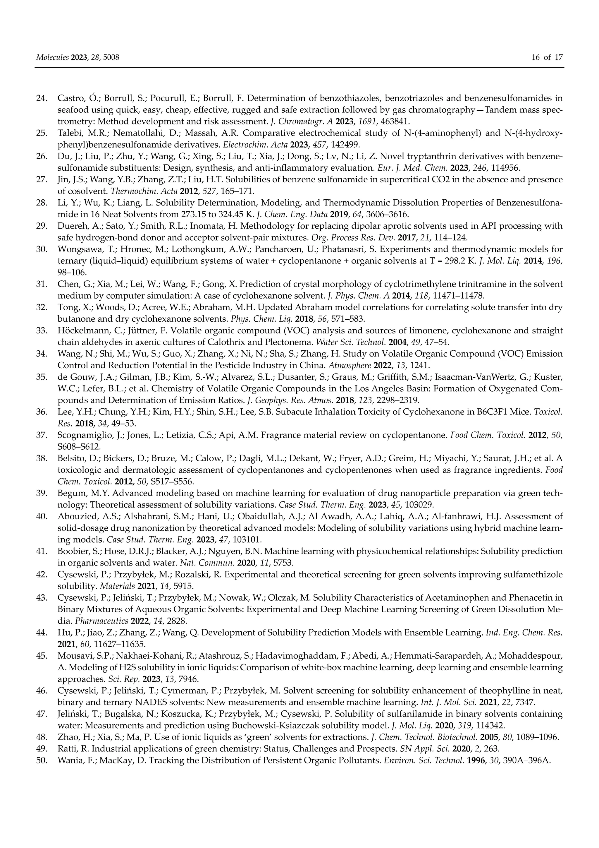 Molecules 2023, 28, 5008 16 of 17
24. Castro, Ó.; Borrull, S.; Pocurull, E.; Borrull, F. Determination of benzothiazoles, benzotriazoles and benzenesulfonamides in
seafood using quick, easy, cheap, eﬀective, rugged and safe extraction followed by gas chromatography—Tandem mass spec-
trometry: Method development and risk assessment. J. Chromatogr. A 2023, 1691, 463841.
25. Talebi, M.R.; Nematollahi, D.; Massah, A.R. Comparative electrochemical study of N-(4-aminophenyl) and N-(4-hydroxy-
phenyl)benzenesulfonamide derivatives. Electrochim. Acta 2023, 457, 142499.
26. Du, J.; Liu, P.; Zhu, Y.; Wang, G.; Xing, S.; Liu, T.; Xia, J.; Dong, S.; Lv, N.; Li, Z. Novel tryptanthrin derivatives with benzene-
sulfonamide substituents: Design, synthesis, and anti-inflammatory evaluation. Eur. J. Med. Chem. 2023, 246, 114956.
27. Jin, J.S.; Wang, Y.B.; Zhang, Z.T.; Liu, H.T. Solubilities of benzene sulfonamide in supercritical CO2 in the absence and presence
of cosolvent. Thermochim. Acta 2012, 527, 165–171.
28. Li, Y.; Wu, K.; Liang, L. Solubility Determination, Modeling, and Thermodynamic Dissolution Properties of Benzenesulfona-
mide in 16 Neat Solvents from 273.15 to 324.45 K. J. Chem. Eng. Data 2019, 64, 3606–3616.
29. Duereh, A.; Sato, Y.; Smith, R.L.; Inomata, H. Methodology for replacing dipolar aprotic solvents used in API processing with
safe hydrogen-bond donor and acceptor solvent-pair mixtures. Org. Process Res. Dev. 2017, 21, 114–124.
30. Wongsawa, T.; Hronec, M.; Lothongkum, A.W.; Pancharoen, U.; Phatanasri, S. Experiments and thermodynamic models for
ternary (liquid–liquid) equilibrium systems of water + cyclopentanone + organic solvents at T = 298.2 K. J. Mol. Liq. 2014, 196,
98–106.
31. Chen, G.; Xia, M.; Lei, W.; Wang, F.; Gong, X. Prediction of crystal morphology of cyclotrimethylene trinitramine in the solvent
medium by computer simulation: A case of cyclohexanone solvent. J. Phys. Chem. A 2014, 118, 11471–11478.
32. Tong, X.; Woods, D.; Acree, W.E.; Abraham, M.H. Updated Abraham model correlations for correlating solute transfer into dry
butanone and dry cyclohexanone solvents. Phys. Chem. Liq. 2018, 56, 571–583.
33. Höckelmann, C.; Jüttner, F. Volatile organic compound (VOC) analysis and sources of limonene, cyclohexanone and straight
chain aldehydes in axenic cultures of Calothrix and Plectonema. Water Sci. Technol. 2004, 49, 47–54.
34. Wang, N.; Shi, M.; Wu, S.; Guo, X.; Zhang, X.; Ni, N.; Sha, S.; Zhang, H. Study on Volatile Organic Compound (VOC) Emission
Control and Reduction Potential in the Pesticide Industry in China. Atmosphere 2022, 13, 1241.
35. de Gouw, J.A.; Gilman, J.B.; Kim, S.-W.; Alvarez, S.L.; Dusanter, S.; Graus, M.; Griﬃth, S.M.; Isaacman-VanWertz, G.; Kuster,
W.C.; Lefer, B.L.; et al. Chemistry of Volatile Organic Compounds in the Los Angeles Basin: Formation of Oxygenated Com-
pounds and Determination of Emission Ratios. J. Geophys. Res. Atmos. 2018, 123, 2298–2319.
36. Lee, Y.H.; Chung, Y.H.; Kim, H.Y.; Shin, S.H.; Lee, S.B. Subacute Inhalation Toxicity of Cyclohexanone in B6C3F1 Mice. Toxicol.
Res. 2018, 34, 49–53.
37. Scognamiglio, J.; Jones, L.; Letizia, C.S.; Api, A.M. Fragrance material review on cyclopentanone. Food Chem. Toxicol. 2012, 50,
S608–S612.
38. Belsito, D.; Bickers, D.; Bruze, M.; Calow, P.; Dagli, M.L.; Dekant, W.; Fryer, A.D.; Greim, H.; Miyachi, Y.; Saurat, J.H.; et al. A
toxicologic and dermatologic assessment of cyclopentanones and cyclopentenones when used as fragrance ingredients. Food
Chem. Toxicol. 2012, 50, S517–S556.
39. Begum, M.Y. Advanced modeling based on machine learning for evaluation of drug nanoparticle preparation via green tech-
nology: Theoretical assessment of solubility variations. Case Stud. Therm. Eng. 2023, 45, 103029.
40. Abouzied, A.S.; Alshahrani, S.M.; Hani, U.; Obaidullah, A.J.; Al Awadh, A.A.; Lahiq, A.A.; Al-fanhrawi, H.J. Assessment of
solid-dosage drug nanonization by theoretical advanced models: Modeling of solubility variations using hybrid machine learn-
ing models. Case Stud. Therm. Eng. 2023, 47, 103101.
41. Boobier, S.; Hose, D.R.J.; Blacker, A.J.; Nguyen, B.N. Machine learning with physicochemical relationships: Solubility prediction
in organic solvents and water. Nat. Commun. 2020, 11, 5753.
42. Cysewski, P.; Przybyłek, M.; Rozalski, R. Experimental and theoretical screening for green solvents improving sulfamethizole
solubility. Materials 2021, 14, 5915.
43. Cysewski, P.; Jeliński, T.; Przybyłek, M.; Nowak, W.; Olczak, M. Solubility Characteristics of Acetaminophen and Phenacetin in
Binary Mixtures of Aqueous Organic Solvents: Experimental and Deep Machine Learning Screening of Green Dissolution Me-
dia. Pharmaceutics 2022, 14, 2828.
44. Hu, P.; Jiao, Z.; Zhang, Z.; Wang, Q. Development of Solubility Prediction Models with Ensemble Learning. Ind. Eng. Chem. Res.
2021, 60, 11627–11635.
45. Mousavi, S.P.; Nakhaei-Kohani, R.; Atashrouz, S.; Hadavimoghaddam, F.; Abedi, A.; Hemmati-Sarapardeh, A.; Mohaddespour,
A. Modeling of H2S solubility in ionic liquids: Comparison of white-box machine learning, deep learning and ensemble learning
approaches. Sci. Rep. 2023, 13, 7946.
46. Cysewski, P.; Jeliński, T.; Cymerman, P.; Przybyłek, M. Solvent screening for solubility enhancement of theophylline in neat,
binary and ternary NADES solvents: New measurements and ensemble machine learning. Int. J. Mol. Sci. 2021, 22, 7347.
47. Jeliński, T.; Bugalska, N.; Koszucka, K.; Przybyłek, M.; Cysewski, P. Solubility of sulfanilamide in binary solvents containing
water: Measurements and prediction using Buchowski-Ksiazczak solubility model. J. Mol. Liq. 2020, 319, 114342.
48. Zhao, H.; Xia, S.; Ma, P. Use of ionic liquids as ‘green’ solvents for extractions. J. Chem. Technol. Biotechnol. 2005, 80, 1089–1096.
49. Ratti, R. Industrial applications of green chemistry: Status, Challenges and Prospects. SN Appl. Sci. 2020, 2, 263.
50. Wania, F.; MacKay, D. Tracking the Distribution of Persistent Organic Pollutants. Environ. Sci. Technol. 1996, 30, 390A–396A.
 