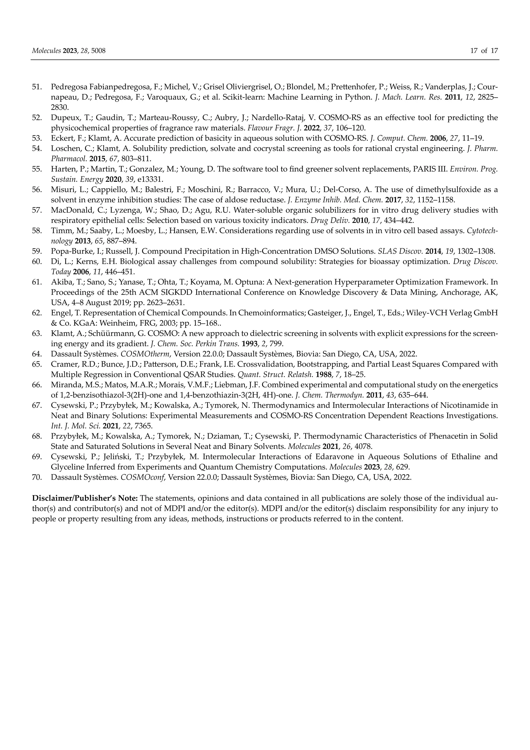 Molecules 2023, 28, 5008 17 of 17
51. Pedregosa Fabianpedregosa, F.; Michel, V.; Grisel Oliviergrisel, O.; Blondel, M.; Prettenhofer, P.; Weiss, R.; Vanderplas, J.; Cour-
napeau, D.; Pedregosa, F.; Varoquaux, G.; et al. Scikit-learn: Machine Learning in Python. J. Mach. Learn. Res. 2011, 12, 2825–
2830.
52. Dupeux, T.; Gaudin, T.; Marteau-Roussy, C.; Aubry, J.; Nardello-Rataj, V. COSMO-RS as an eﬀective tool for predicting the
physicochemical properties of fragrance raw materials. Flavour Fragr. J. 2022, 37, 106–120.
53. Eckert, F.; Klamt, A. Accurate prediction of basicity in aqueous solution with COSMO-RS. J. Comput. Chem. 2006, 27, 11–19.
54. Loschen, C.; Klamt, A. Solubility prediction, solvate and cocrystal screening as tools for rational crystal engineering. J. Pharm.
Pharmacol. 2015, 67, 803–811.
55. Harten, P.; Martin, T.; Gonzalez, M.; Young, D. The software tool to find greener solvent replacements, PARIS III. Environ. Prog.
Sustain. Energy 2020, 39, e13331.
56. Misuri, L.; Cappiello, M.; Balestri, F.; Moschini, R.; Barracco, V.; Mura, U.; Del-Corso, A. The use of dimethylsulfoxide as a
solvent in enzyme inhibition studies: The case of aldose reductase. J. Enzyme Inhib. Med. Chem. 2017, 32, 1152–1158.
57. MacDonald, C.; Lyzenga, W.; Shao, D.; Agu, R.U. Water-soluble organic solubilizers for in vitro drug delivery studies with
respiratory epithelial cells: Selection based on various toxicity indicators. Drug Deliv. 2010, 17, 434–442.
58. Timm, M.; Saaby, L.; Moesby, L.; Hansen, E.W. Considerations regarding use of solvents in in vitro cell based assays. Cytotech‐
nology 2013, 65, 887–894.
59. Popa-Burke, I.; Russell, J. Compound Precipitation in High-Concentration DMSO Solutions. SLAS Discov. 2014, 19, 1302–1308.
60. Di, L.; Kerns, E.H. Biological assay challenges from compound solubility: Strategies for bioassay optimization. Drug Discov.
Today 2006, 11, 446–451.
61. Akiba, T.; Sano, S.; Yanase, T.; Ohta, T.; Koyama, M. Optuna: A Next-generation Hyperparameter Optimization Framework. In
Proceedings of the 25th ACM SIGKDD International Conference on Knowledge Discovery & Data Mining, Anchorage, AK,
USA, 4–8 August 2019; pp. 2623–2631.
62. Engel, T. Representation of Chemical Compounds. In Chemoinformatics; Gasteiger, J., Engel, T., Eds.; Wiley-VCH Verlag GmbH
& Co. KGaA: Weinheim, FRG, 2003; pp. 15–168..
63. Klamt, A.; Schüürmann, G. COSMO: A new approach to dielectric screening in solvents with explicit expressions for the screen-
ing energy and its gradient. J. Chem. Soc. Perkin Trans. 1993, 2, 799.
64. Dassault Systèmes. COSMOtherm, Version 22.0.0; Dassault Systèmes, Biovia: San Diego, CA, USA, 2022.
65. Cramer, R.D.; Bunce, J.D.; Patterson, D.E.; Frank, I.E. Crossvalidation, Bootstrapping, and Partial Least Squares Compared with
Multiple Regression in Conventional QSAR Studies. Quant. Struct. Relatsh. 1988, 7, 18–25.
66. Miranda, M.S.; Matos, M.A.R.; Morais, V.M.F.; Liebman, J.F. Combined experimental and computational study on the energetics
of 1,2-benzisothiazol-3(2H)-one and 1,4-benzothiazin-3(2H, 4H)-one. J. Chem. Thermodyn. 2011, 43, 635–644.
67. Cysewski, P.; Przybyłek, M.; Kowalska, A.; Tymorek, N. Thermodynamics and Intermolecular Interactions of Nicotinamide in
Neat and Binary Solutions: Experimental Measurements and COSMO-RS Concentration Dependent Reactions Investigations.
Int. J. Mol. Sci. 2021, 22, 7365.
68. Przybyłek, M.; Kowalska, A.; Tymorek, N.; Dziaman, T.; Cysewski, P. Thermodynamic Characteristics of Phenacetin in Solid
State and Saturated Solutions in Several Neat and Binary Solvents. Molecules 2021, 26, 4078.
69. Cysewski, P.; Jeliński, T.; Przybyłek, M. Intermolecular Interactions of Edaravone in Aqueous Solutions of Ethaline and
Glyceline Inferred from Experiments and Quantum Chemistry Computations. Molecules 2023, 28, 629.
70. Dassault Systèmes. COSMOconf, Version 22.0.0; Dassault Systèmes, Biovia: San Diego, CA, USA, 2022.
Disclaimer/Publisher’s Note: The statements, opinions and data contained in all publications are solely those of the individual au-
thor(s) and contributor(s) and not of MDPI and/or the editor(s). MDPI and/or the editor(s) disclaim responsibility for any injury to
people or property resulting from any ideas, methods, instructions or products referred to in the content.
 