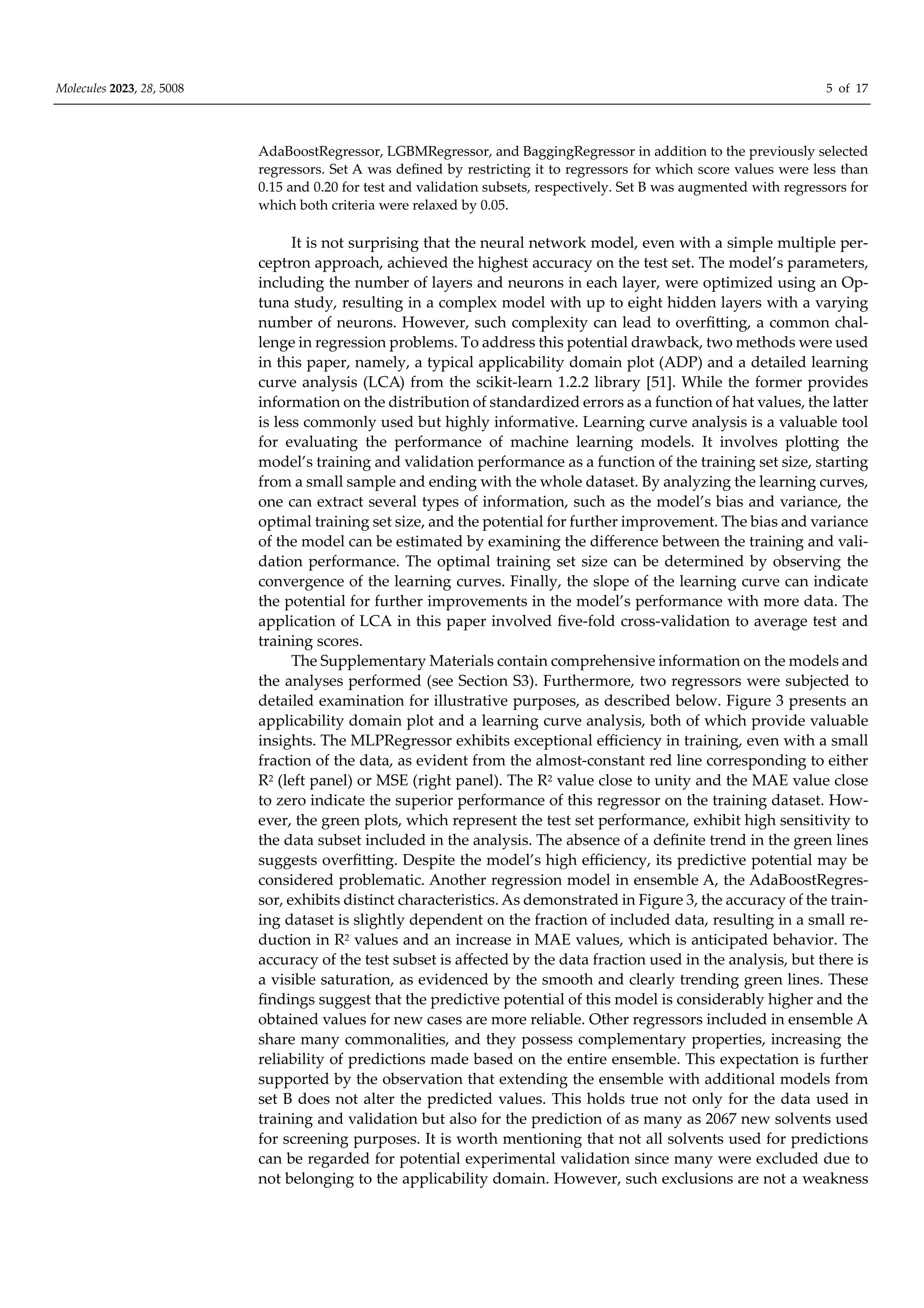 Molecules 2023, 28, 5008 5 of 17
AdaBoostRegressor, LGBMRegressor, and BaggingRegressor in addition to the previously selected
regressors. Set A was defined by restricting it to regressors for which score values were less than
0.15 and 0.20 for test and validation subsets, respectively. Set B was augmented with regressors for
which both criteria were relaxed by 0.05.
It is not surprising that the neural network model, even with a simple multiple per-
ceptron approach, achieved the highest accuracy on the test set. The model’s parameters,
including the number of layers and neurons in each layer, were optimized using an Op-
tuna study, resulting in a complex model with up to eight hidden layers with a varying
number of neurons. However, such complexity can lead to overfitting, a common chal-
lenge in regression problems. To address this potential drawback, two methods were used
in this paper, namely, a typical applicability domain plot (ADP) and a detailed learning
curve analysis (LCA) from the scikit-learn 1.2.2 library [51]. While the former provides
information on the distribution of standardized errors as a function of hat values, the latter
is less commonly used but highly informative. Learning curve analysis is a valuable tool
for evaluating the performance of machine learning models. It involves plotting the
model’s training and validation performance as a function of the training set size, starting
from a small sample and ending with the whole dataset. By analyzing the learning curves,
one can extract several types of information, such as the model’s bias and variance, the
optimal training set size, and the potential for further improvement. The bias and variance
of the model can be estimated by examining the diﬀerence between the training and vali-
dation performance. The optimal training set size can be determined by observing the
convergence of the learning curves. Finally, the slope of the learning curve can indicate
the potential for further improvements in the model’s performance with more data. The
application of LCA in this paper involved five-fold cross-validation to average test and
training scores.
The Supplementary Materials contain comprehensive information on the models and
the analyses performed (see Section S3). Furthermore, two regressors were subjected to
detailed examination for illustrative purposes, as described below. Figure 3 presents an
applicability domain plot and a learning curve analysis, both of which provide valuable
insights. The MLPRegressor exhibits exceptional eﬃciency in training, even with a small
fraction of the data, as evident from the almost-constant red line corresponding to either
R2 (left panel) or MSE (right panel). The R2 value close to unity and the MAE value close
to zero indicate the superior performance of this regressor on the training dataset. How-
ever, the green plots, which represent the test set performance, exhibit high sensitivity to
the data subset included in the analysis. The absence of a definite trend in the green lines
suggests overfitting. Despite the model’s high eﬃciency, its predictive potential may be
considered problematic. Another regression model in ensemble A, the AdaBoostRegres-
sor, exhibits distinct characteristics. As demonstrated in Figure 3, the accuracy of the train-
ing dataset is slightly dependent on the fraction of included data, resulting in a small re-
duction in R2 values and an increase in MAE values, which is anticipated behavior. The
accuracy of the test subset is aﬀected by the data fraction used in the analysis, but there is
a visible saturation, as evidenced by the smooth and clearly trending green lines. These
findings suggest that the predictive potential of this model is considerably higher and the
obtained values for new cases are more reliable. Other regressors included in ensemble A
share many commonalities, and they possess complementary properties, increasing the
reliability of predictions made based on the entire ensemble. This expectation is further
supported by the observation that extending the ensemble with additional models from
set B does not alter the predicted values. This holds true not only for the data used in
training and validation but also for the prediction of as many as 2067 new solvents used
for screening purposes. It is worth mentioning that not all solvents used for predictions
can be regarded for potential experimental validation since many were excluded due to
not belonging to the applicability domain. However, such exclusions are not a weakness
 