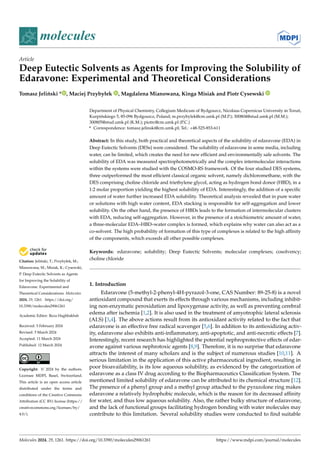 Citation: Jeliński, T.; Przybyłek, M.;
Mianowana, M.; Misiak, K.; Cysewski,
P. Deep Eutectic Solvents as Agents
for Improving the Solubility of
Edaravone: Experimental and
Theoretical Considerations. Molecules
2024, 29, 1261. https://doi.org/
10.3390/molecules29061261
Academic Editor: Reza Haghbakhsh
Received: 5 February 2024
Revised: 5 March 2024
Accepted: 11 March 2024
Published: 12 March 2024
Copyright: © 2024 by the authors.
Licensee MDPI, Basel, Switzerland.
This article is an open access article
distributed under the terms and
conditions of the Creative Commons
Attribution (CC BY) license (https://
creativecommons.org/licenses/by/
4.0/).
molecules
Article
Deep Eutectic Solvents as Agents for Improving the Solubility of
Edaravone: Experimental and Theoretical Considerations
Tomasz Jeliński * , Maciej Przybyłek , Magdalena Mianowana, Kinga Misiak and Piotr Cysewski
Department of Physical Chemistry, Collegium Medicum of Bydgoszcz, Nicolaus Copernicus University in Toruń,
Kurpińskiego 5, 85-096 Bydgoszcz, Poland; m.przybylek@cm.umk.pl (M.P.); 300804@stud.umk.pl (M.M.);
300805@stud.umk.pl (K.M.); piotrc@cm.umk.pl (P.C.)
* Correspondence: tomasz.jelinski@cm.umk.pl; Tel.: +48-525-853-611
Abstract: In this study, both practical and theoretical aspects of the solubility of edaravone (EDA) in
Deep Eutectic Solvents (DESs) were considered. The solubility of edaravone in some media, including
water, can be limited, which creates the need for new efficient and environmentally safe solvents. The
solubility of EDA was measured spectrophotometrically and the complex intermolecular interactions
within the systems were studied with the COSMO-RS framework. Of the four studied DES systems,
three outperformed the most efficient classical organic solvent, namely dichloromethane, with the
DES comprising choline chloride and triethylene glycol, acting as hydrogen bond donor (HBD), in a
1:2 molar proportion yielding the highest solubility of EDA. Interestingly, the addition of a specific
amount of water further increased EDA solubility. Theoretical analysis revealed that in pure water
or solutions with high water content, EDA stacking is responsible for self-aggregation and lower
solubility. On the other hand, the presence of HBDs leads to the formation of intermolecular clusters
with EDA, reducing self-aggregation. However, in the presence of a stoichiometric amount of water,
a three-molecular EDA–HBD–water complex is formed, which explains why water can also act as a
co-solvent. The high probability of formation of this type of complexes is related to the high affinity
of the components, which exceeds all other possible complexes.
Keywords: edaravone; solubility; Deep Eutectic Solvents; molecular complexes; cosolvency;
choline chloride
1. Introduction
Edaravone (5-methyl-2-phenyl-4H-pyrazol-3-one, CAS Number: 89-25-8) is a novel
antioxidant compound that exerts its effects through various mechanisms, including inhibit-
ing non-enzymatic peroxidation and lipoxygenase activity, as well as preventing cerebral
edema after ischemia [1,2]. It is also used in the treatment of amyotrophic lateral sclerosis
(ALS) [3,4]. The above actions result from its antioxidant activity related to the fact that
edaravone is an effective free radical scavenger [5,6]. In addition to its antioxidizing activ-
ity, edaravone also exhibits anti-inflammatory, anti-apoptotic, and anti-necrotic effects [7].
Interestingly, recent research has highlighted the potential nephroprotective effects of edar-
avone against various nephrotoxic agents [8,9]. Therefore, it is no surprise that edaravone
attracts the interest of many scholars and is the subject of numerous studies [10,11]. A
serious limitation in the application of this active pharmaceutical ingredient, resulting in
poor bioavailability, is its low aqueous solubility, as evidenced by the categorization of
edaravone as a class IV drug according to the Biopharmaceutics Classification System. The
mentioned limited solubility of edaravone can be attributed to its chemical structure [12].
The presence of a phenyl group and a methyl group attached to the pyrazolone ring makes
edaravone a relatively hydrophobic molecule, which is the reason for its decreased affinity
for water, and thus low aqueous solubility. Also, the rather bulky structure of edaravone,
and the lack of functional groups facilitating hydrogen bonding with water molecules may
contribute to this limitation. Several solubility studies were conducted to find suitable
Molecules 2024, 29, 1261. https://doi.org/10.3390/molecules29061261 https://www.mdpi.com/journal/molecules
 