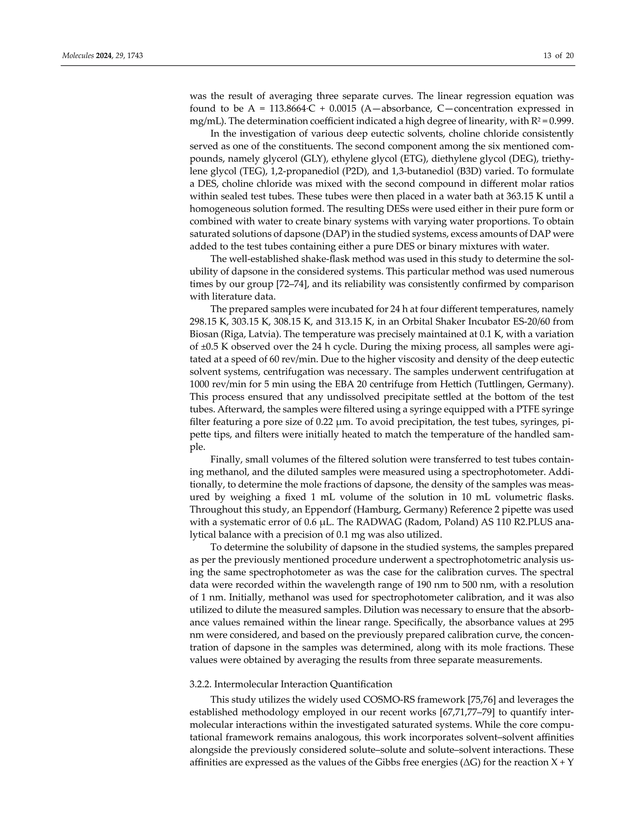 Molecules 2024, 29, 1743 13 of 20
was the result of averaging three separate curves. The linear regression equation was
found to be A = 113.8664·C + 0.0015 (A—absorbance, C—concentration expressed in
mg/mL). The determination coeﬃcient indicated a high degree of linearity, with R2 = 0.999.
In the investigation of various deep eutectic solvents, choline chloride consistently
served as one of the constituents. The second component among the six mentioned com-
pounds, namely glycerol (GLY), ethylene glycol (ETG), diethylene glycol (DEG), triethy-
lene glycol (TEG), 1,2-propanediol (P2D), and 1,3-butanediol (B3D) varied. To formulate
a DES, choline chloride was mixed with the second compound in diﬀerent molar ratios
within sealed test tubes. These tubes were then placed in a water bath at 363.15 K until a
homogeneous solution formed. The resulting DESs were used either in their pure form or
combined with water to create binary systems with varying water proportions. To obtain
saturated solutions of dapsone (DAP) in the studied systems, excess amounts of DAP were
added to the test tubes containing either a pure DES or binary mixtures with water.
The well-established shake-flask method was used in this study to determine the sol-
ubility of dapsone in the considered systems. This particular method was used numerous
times by our group [72–74], and its reliability was consistently confirmed by comparison
with literature data.
The prepared samples were incubated for 24 h at four diﬀerent temperatures, namely
298.15 K, 303.15 K, 308.15 K, and 313.15 K, in an Orbital Shaker Incubator ES-20/60 from
Biosan (Riga, Latvia). The temperature was precisely maintained at 0.1 K, with a variation
of ±0.5 K observed over the 24 h cycle. During the mixing process, all samples were agi-
tated at a speed of 60 rev/min. Due to the higher viscosity and density of the deep eutectic
solvent systems, centrifugation was necessary. The samples underwent centrifugation at
1000 rev/min for 5 min using the EBA 20 centrifuge from Hettich (Tuttlingen, Germany).
This process ensured that any undissolved precipitate settled at the bottom of the test
tubes. Afterward, the samples were filtered using a syringe equipped with a PTFE syringe
filter featuring a pore size of 0.22 µm. To avoid precipitation, the test tubes, syringes, pi-
pette tips, and filters were initially heated to match the temperature of the handled sam-
ple.
Finally, small volumes of the filtered solution were transferred to test tubes contain-
ing methanol, and the diluted samples were measured using a spectrophotometer. Addi-
tionally, to determine the mole fractions of dapsone, the density of the samples was meas-
ured by weighing a fixed 1 mL volume of the solution in 10 mL volumetric flasks.
Throughout this study, an Eppendorf (Hamburg, Germany) Reference 2 pipette was used
with a systematic error of 0.6 µL. The RADWAG (Radom, Poland) AS 110 R2.PLUS ana-
lytical balance with a precision of 0.1 mg was also utilized.
To determine the solubility of dapsone in the studied systems, the samples prepared
as per the previously mentioned procedure underwent a spectrophotometric analysis us-
ing the same spectrophotometer as was the case for the calibration curves. The spectral
data were recorded within the wavelength range of 190 nm to 500 nm, with a resolution
of 1 nm. Initially, methanol was used for spectrophotometer calibration, and it was also
utilized to dilute the measured samples. Dilution was necessary to ensure that the absorb-
ance values remained within the linear range. Specifically, the absorbance values at 295
nm were considered, and based on the previously prepared calibration curve, the concen-
tration of dapsone in the samples was determined, along with its mole fractions. These
values were obtained by averaging the results from three separate measurements.
3.2.2. Intermolecular Interaction Quantification
This study utilizes the widely used COSMO-RS framework [75,76] and leverages the
established methodology employed in our recent works [67,71,77–79] to quantify inter-
molecular interactions within the investigated saturated systems. While the core compu-
tational framework remains analogous, this work incorporates solvent–solvent aﬃnities
alongside the previously considered solute–solute and solute–solvent interactions. These
aﬃnities are expressed as the values of the Gibbs free energies (ΔG) for the reaction X + Y
 