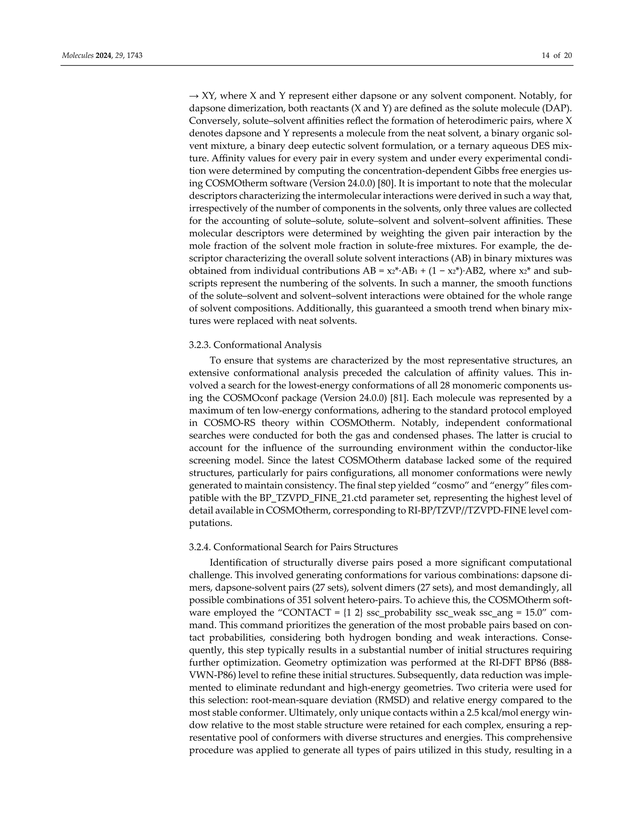 Molecules 2024, 29, 1743 14 of 20
→ XY, where X and Y represent either dapsone or any solvent component. Notably, for
dapsone dimerization, both reactants (X and Y) are defined as the solute molecule (DAP).
Conversely, solute–solvent aﬃnities reflect the formation of heterodimeric pairs, where X
denotes dapsone and Y represents a molecule from the neat solvent, a binary organic sol-
vent mixture, a binary deep eutectic solvent formulation, or a ternary aqueous DES mix-
ture. Aﬃnity values for every pair in every system and under every experimental condi-
tion were determined by computing the concentration-dependent Gibbs free energies us-
ing COSMOtherm software (Version 24.0.0) [80]. It is important to note that the molecular
descriptors characterizing the intermolecular interactions were derived in such a way that,
irrespectively of the number of components in the solvents, only three values are collected
for the accounting of solute–solute, solute–solvent and solvent–solvent aﬃnities. These
molecular descriptors were determined by weighting the given pair interaction by the
mole fraction of the solvent mole fraction in solute-free mixtures. For example, the de-
scriptor characterizing the overall solute solvent interactions (AB) in binary mixtures was
obtained from individual contributions AB = x2*·AB1 + (1 − x2*)·AB2, where x2* and sub-
scripts represent the numbering of the solvents. In such a manner, the smooth functions
of the solute–solvent and solvent–solvent interactions were obtained for the whole range
of solvent compositions. Additionally, this guaranteed a smooth trend when binary mix-
tures were replaced with neat solvents.
3.2.3. Conformational Analysis
To ensure that systems are characterized by the most representative structures, an
extensive conformational analysis preceded the calculation of aﬃnity values. This in-
volved a search for the lowest-energy conformations of all 28 monomeric components us-
ing the COSMOconf package (Version 24.0.0) [81]. Each molecule was represented by a
maximum of ten low-energy conformations, adhering to the standard protocol employed
in COSMO-RS theory within COSMOtherm. Notably, independent conformational
searches were conducted for both the gas and condensed phases. The latter is crucial to
account for the influence of the surrounding environment within the conductor-like
screening model. Since the latest COSMOtherm database lacked some of the required
structures, particularly for pairs configurations, all monomer conformations were newly
generated to maintain consistency. The final step yielded “cosmo” and “energy” files com-
patible with the BP_TZVPD_FINE_21.ctd parameter set, representing the highest level of
detail available in COSMOtherm, corresponding to RI-BP/TZVP//TZVPD-FINE level com-
putations.
3.2.4. Conformational Search for Pairs Structures
Identification of structurally diverse pairs posed a more significant computational
challenge. This involved generating conformations for various combinations: dapsone di-
mers, dapsone-solvent pairs (27 sets), solvent dimers (27 sets), and most demandingly, all
possible combinations of 351 solvent hetero-pairs. To achieve this, the COSMOtherm soft-
ware employed the “CONTACT = {1 2} ssc_probability ssc_weak ssc_ang = 15.0” com-
mand. This command prioritizes the generation of the most probable pairs based on con-
tact probabilities, considering both hydrogen bonding and weak interactions. Conse-
quently, this step typically results in a substantial number of initial structures requiring
further optimization. Geometry optimization was performed at the RI-DFT BP86 (B88-
VWN-P86) level to refine these initial structures. Subsequently, data reduction was imple-
mented to eliminate redundant and high-energy geometries. Two criteria were used for
this selection: root-mean-square deviation (RMSD) and relative energy compared to the
most stable conformer. Ultimately, only unique contacts within a 2.5 kcal/mol energy win-
dow relative to the most stable structure were retained for each complex, ensuring a rep-
resentative pool of conformers with diverse structures and energies. This comprehensive
procedure was applied to generate all types of pairs utilized in this study, resulting in a
 