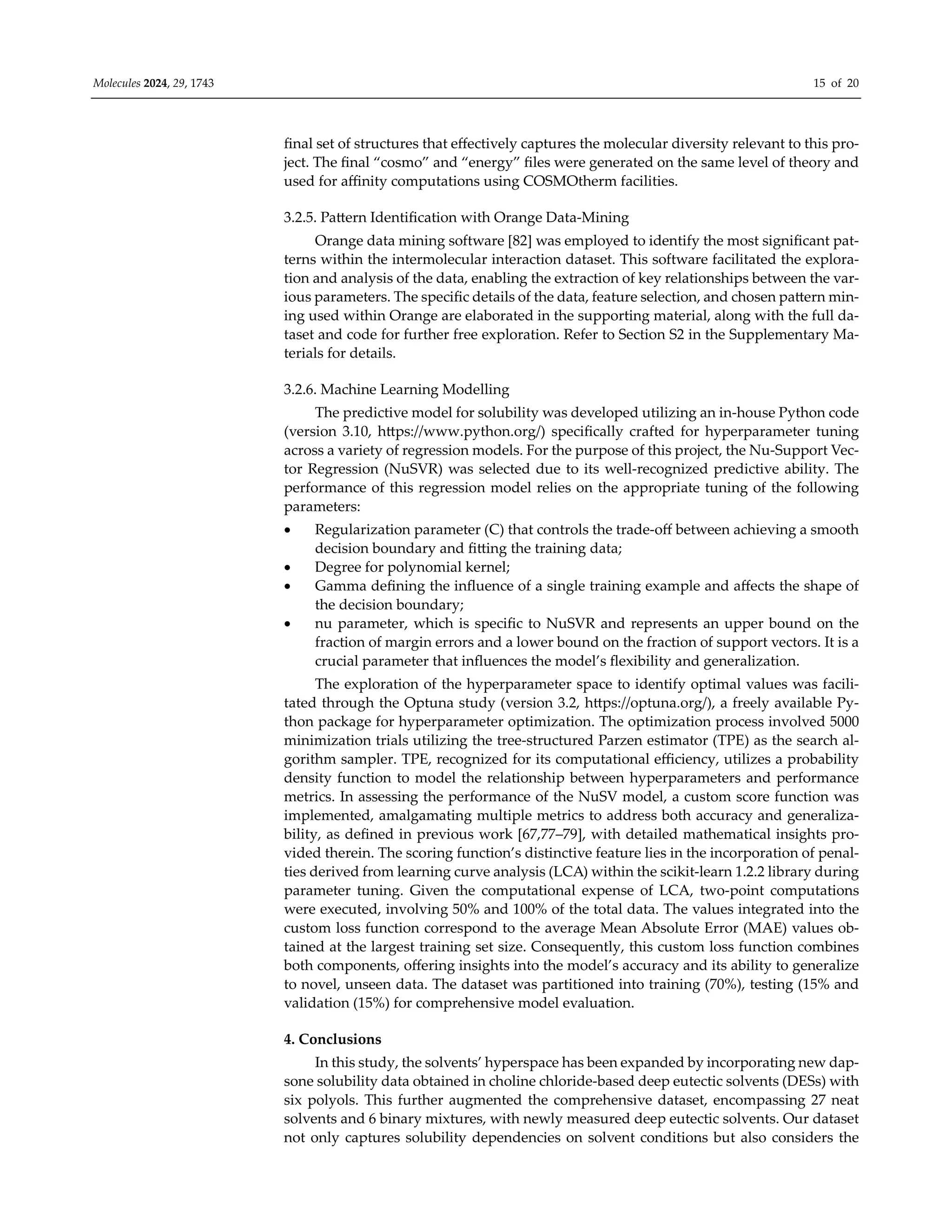 Molecules 2024, 29, 1743 15 of 20
final set of structures that eﬀectively captures the molecular diversity relevant to this pro-
ject. The final “cosmo” and “energy” files were generated on the same level of theory and
used for aﬃnity computations using COSMOtherm facilities.
3.2.5. Pattern Identification with Orange Data-Mining
Orange data mining software [82] was employed to identify the most significant pat-
terns within the intermolecular interaction dataset. This software facilitated the explora-
tion and analysis of the data, enabling the extraction of key relationships between the var-
ious parameters. The specific details of the data, feature selection, and chosen pattern min-
ing used within Orange are elaborated in the supporting material, along with the full da-
taset and code for further free exploration. Refer to Section S2 in the Supplementary Ma-
terials for details.
3.2.6. Machine Learning Modelling
The predictive model for solubility was developed utilizing an in-house Python code
(version 3.10, https://www.python.org/) specifically crafted for hyperparameter tuning
across a variety of regression models. For the purpose of this project, the Nu-Support Vec-
tor Regression (NuSVR) was selected due to its well-recognized predictive ability. The
performance of this regression model relies on the appropriate tuning of the following
parameters:
 Regularization parameter (C) that controls the trade-oﬀ between achieving a smooth
decision boundary and fitting the training data;
 Degree for polynomial kernel;
 Gamma defining the influence of a single training example and aﬀects the shape of
the decision boundary;
 nu parameter, which is specific to NuSVR and represents an upper bound on the
fraction of margin errors and a lower bound on the fraction of support vectors. It is a
crucial parameter that influences the model’s flexibility and generalization.
The exploration of the hyperparameter space to identify optimal values was facili-
tated through the Optuna study (version 3.2, https://optuna.org/), a freely available Py-
thon package for hyperparameter optimization. The optimization process involved 5000
minimization trials utilizing the tree-structured Parzen estimator (TPE) as the search al-
gorithm sampler. TPE, recognized for its computational eﬃciency, utilizes a probability
density function to model the relationship between hyperparameters and performance
metrics. In assessing the performance of the NuSV model, a custom score function was
implemented, amalgamating multiple metrics to address both accuracy and generaliza-
bility, as defined in previous work [67,77–79], with detailed mathematical insights pro-
vided therein. The scoring function’s distinctive feature lies in the incorporation of penal-
ties derived from learning curve analysis (LCA) within the scikit-learn 1.2.2 library during
parameter tuning. Given the computational expense of LCA, two-point computations
were executed, involving 50% and 100% of the total data. The values integrated into the
custom loss function correspond to the average Mean Absolute Error (MAE) values ob-
tained at the largest training set size. Consequently, this custom loss function combines
both components, oﬀering insights into the model’s accuracy and its ability to generalize
to novel, unseen data. The dataset was partitioned into training (70%), testing (15% and
validation (15%) for comprehensive model evaluation.
4. Conclusions
In this study, the solvents’ hyperspace has been expanded by incorporating new dap-
sone solubility data obtained in choline chloride-based deep eutectic solvents (DESs) with
six polyols. This further augmented the comprehensive dataset, encompassing 27 neat
solvents and 6 binary mixtures, with newly measured deep eutectic solvents. Our dataset
not only captures solubility dependencies on solvent conditions but also considers the
 