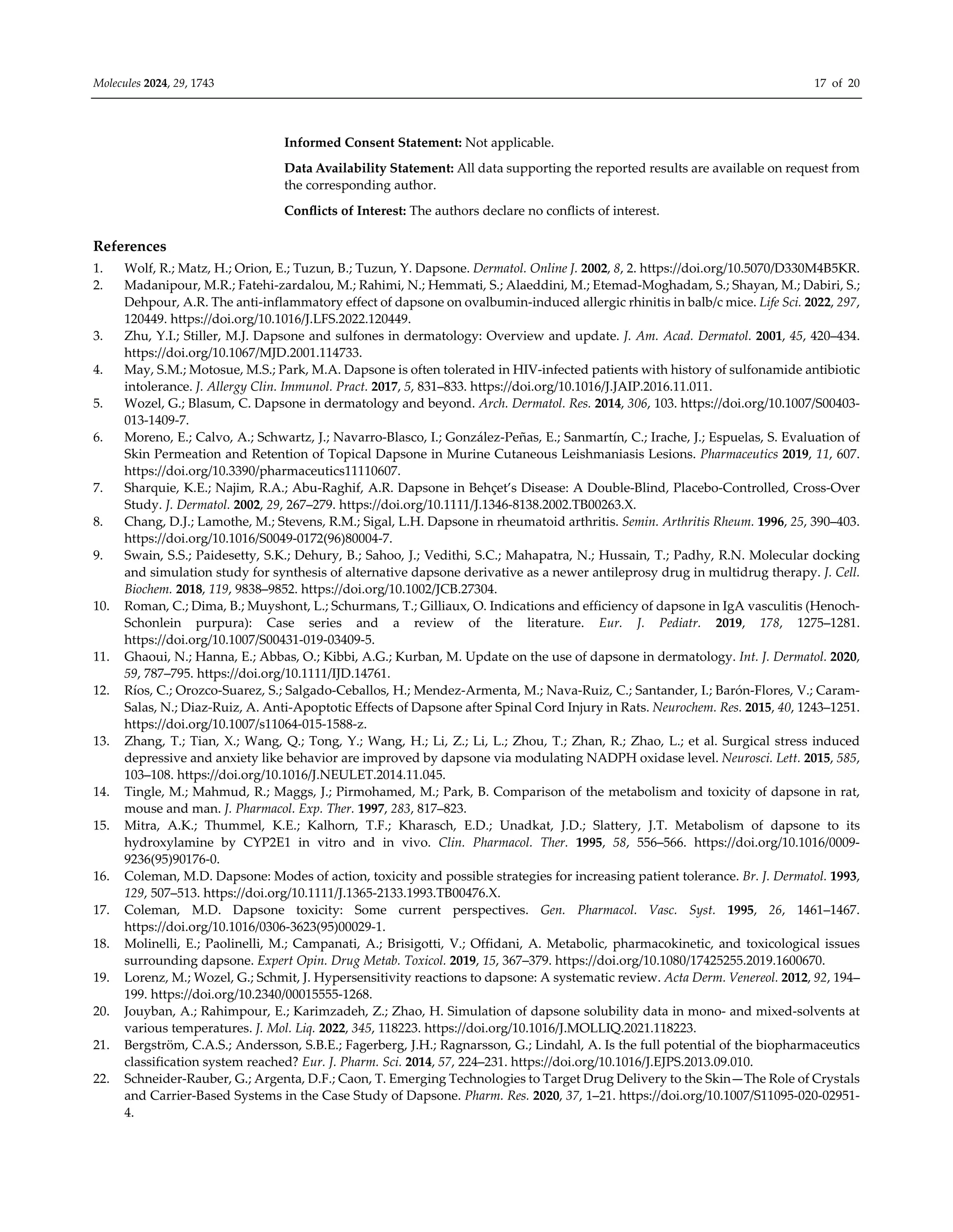 Molecules 2024, 29, 1743 17 of 20
Informed Consent Statement: Not applicable.
Data Availability Statement: All data supporting the reported results are available on request from
the corresponding author.
Conflicts of Interest: The authors declare no conflicts of interest.
References
1. Wolf, R.; Matz, H.; Orion, E.; Tuzun, B.; Tuzun, Y. Dapsone. Dermatol. Online J. 2002, 8, 2. https://doi.org/10.5070/D330M4B5KR.
2. Madanipour, M.R.; Fatehi-zardalou, M.; Rahimi, N.; Hemmati, S.; Alaeddini, M.; Etemad-Moghadam, S.; Shayan, M.; Dabiri, S.;
Dehpour, A.R. The anti-inflammatory effect of dapsone on ovalbumin-induced allergic rhinitis in balb/c mice. Life Sci. 2022, 297,
120449. https://doi.org/10.1016/J.LFS.2022.120449.
3. Zhu, Y.I.; Stiller, M.J. Dapsone and sulfones in dermatology: Overview and update. J. Am. Acad. Dermatol. 2001, 45, 420–434.
https://doi.org/10.1067/MJD.2001.114733.
4. May, S.M.; Motosue, M.S.; Park, M.A. Dapsone is often tolerated in HIV-infected patients with history of sulfonamide antibiotic
intolerance. J. Allergy Clin. Immunol. Pract. 2017, 5, 831–833. https://doi.org/10.1016/J.JAIP.2016.11.011.
5. Wozel, G.; Blasum, C. Dapsone in dermatology and beyond. Arch. Dermatol. Res. 2014, 306, 103. https://doi.org/10.1007/S00403-
013-1409-7.
6. Moreno, E.; Calvo, A.; Schwartz, J.; Navarro-Blasco, I.; González-Peñas, E.; Sanmartín, C.; Irache, J.; Espuelas, S. Evaluation of
Skin Permeation and Retention of Topical Dapsone in Murine Cutaneous Leishmaniasis Lesions. Pharmaceutics 2019, 11, 607.
https://doi.org/10.3390/pharmaceutics11110607.
7. Sharquie, K.E.; Najim, R.A.; Abu-Raghif, A.R. Dapsone in Behçet’s Disease: A Double-Blind, Placebo-Controlled, Cross-Over
Study. J. Dermatol. 2002, 29, 267–279. https://doi.org/10.1111/J.1346-8138.2002.TB00263.X.
8. Chang, D.J.; Lamothe, M.; Stevens, R.M.; Sigal, L.H. Dapsone in rheumatoid arthritis. Semin. Arthritis Rheum. 1996, 25, 390–403.
https://doi.org/10.1016/S0049-0172(96)80004-7.
9. Swain, S.S.; Paidesetty, S.K.; Dehury, B.; Sahoo, J.; Vedithi, S.C.; Mahapatra, N.; Hussain, T.; Padhy, R.N. Molecular docking
and simulation study for synthesis of alternative dapsone derivative as a newer antileprosy drug in multidrug therapy. J. Cell.
Biochem. 2018, 119, 9838–9852. https://doi.org/10.1002/JCB.27304.
10. Roman, C.; Dima, B.; Muyshont, L.; Schurmans, T.; Gilliaux, O. Indications and efficiency of dapsone in IgA vasculitis (Henoch-
Schonlein purpura): Case series and a review of the literature. Eur. J. Pediatr. 2019, 178, 1275–1281.
https://doi.org/10.1007/S00431-019-03409-5.
11. Ghaoui, N.; Hanna, E.; Abbas, O.; Kibbi, A.G.; Kurban, M. Update on the use of dapsone in dermatology. Int. J. Dermatol. 2020,
59, 787–795. https://doi.org/10.1111/IJD.14761.
12. Ríos, C.; Orozco-Suarez, S.; Salgado-Ceballos, H.; Mendez-Armenta, M.; Nava-Ruiz, C.; Santander, I.; Barón-Flores, V.; Caram-
Salas, N.; Diaz-Ruiz, A. Anti-Apoptotic Effects of Dapsone after Spinal Cord Injury in Rats. Neurochem. Res. 2015, 40, 1243–1251.
https://doi.org/10.1007/s11064-015-1588-z.
13. Zhang, T.; Tian, X.; Wang, Q.; Tong, Y.; Wang, H.; Li, Z.; Li, L.; Zhou, T.; Zhan, R.; Zhao, L.; et al. Surgical stress induced
depressive and anxiety like behavior are improved by dapsone via modulating NADPH oxidase level. Neurosci. Lett. 2015, 585,
103–108. https://doi.org/10.1016/J.NEULET.2014.11.045.
14. Tingle, M.; Mahmud, R.; Maggs, J.; Pirmohamed, M.; Park, B. Comparison of the metabolism and toxicity of dapsone in rat,
mouse and man. J. Pharmacol. Exp. Ther. 1997, 283, 817–823.
15. Mitra, A.K.; Thummel, K.E.; Kalhorn, T.F.; Kharasch, E.D.; Unadkat, J.D.; Slattery, J.T. Metabolism of dapsone to its
hydroxylamine by CYP2E1 in vitro and in vivo. Clin. Pharmacol. Ther. 1995, 58, 556–566. https://doi.org/10.1016/0009-
9236(95)90176-0.
16. Coleman, M.D. Dapsone: Modes of action, toxicity and possible strategies for increasing patient tolerance. Br. J. Dermatol. 1993,
129, 507–513. https://doi.org/10.1111/J.1365-2133.1993.TB00476.X.
17. Coleman, M.D. Dapsone toxicity: Some current perspectives. Gen. Pharmacol. Vasc. Syst. 1995, 26, 1461–1467.
https://doi.org/10.1016/0306-3623(95)00029-1.
18. Molinelli, E.; Paolinelli, M.; Campanati, A.; Brisigotti, V.; Offidani, A. Metabolic, pharmacokinetic, and toxicological issues
surrounding dapsone. Expert Opin. Drug Metab. Toxicol. 2019, 15, 367–379. https://doi.org/10.1080/17425255.2019.1600670.
19. Lorenz, M.; Wozel, G.; Schmit, J. Hypersensitivity reactions to dapsone: A systematic review. Acta Derm. Venereol. 2012, 92, 194–
199. https://doi.org/10.2340/00015555-1268.
20. Jouyban, A.; Rahimpour, E.; Karimzadeh, Z.; Zhao, H. Simulation of dapsone solubility data in mono- and mixed-solvents at
various temperatures. J. Mol. Liq. 2022, 345, 118223. https://doi.org/10.1016/J.MOLLIQ.2021.118223.
21. Bergström, C.A.S.; Andersson, S.B.E.; Fagerberg, J.H.; Ragnarsson, G.; Lindahl, A. Is the full potential of the biopharmaceutics
classification system reached? Eur. J. Pharm. Sci. 2014, 57, 224–231. https://doi.org/10.1016/J.EJPS.2013.09.010.
22. Schneider-Rauber, G.; Argenta, D.F.; Caon, T. Emerging Technologies to Target Drug Delivery to the Skin—The Role of Crystals
and Carrier-Based Systems in the Case Study of Dapsone. Pharm. Res. 2020, 37, 1–21. https://doi.org/10.1007/S11095-020-02951-
4.
 