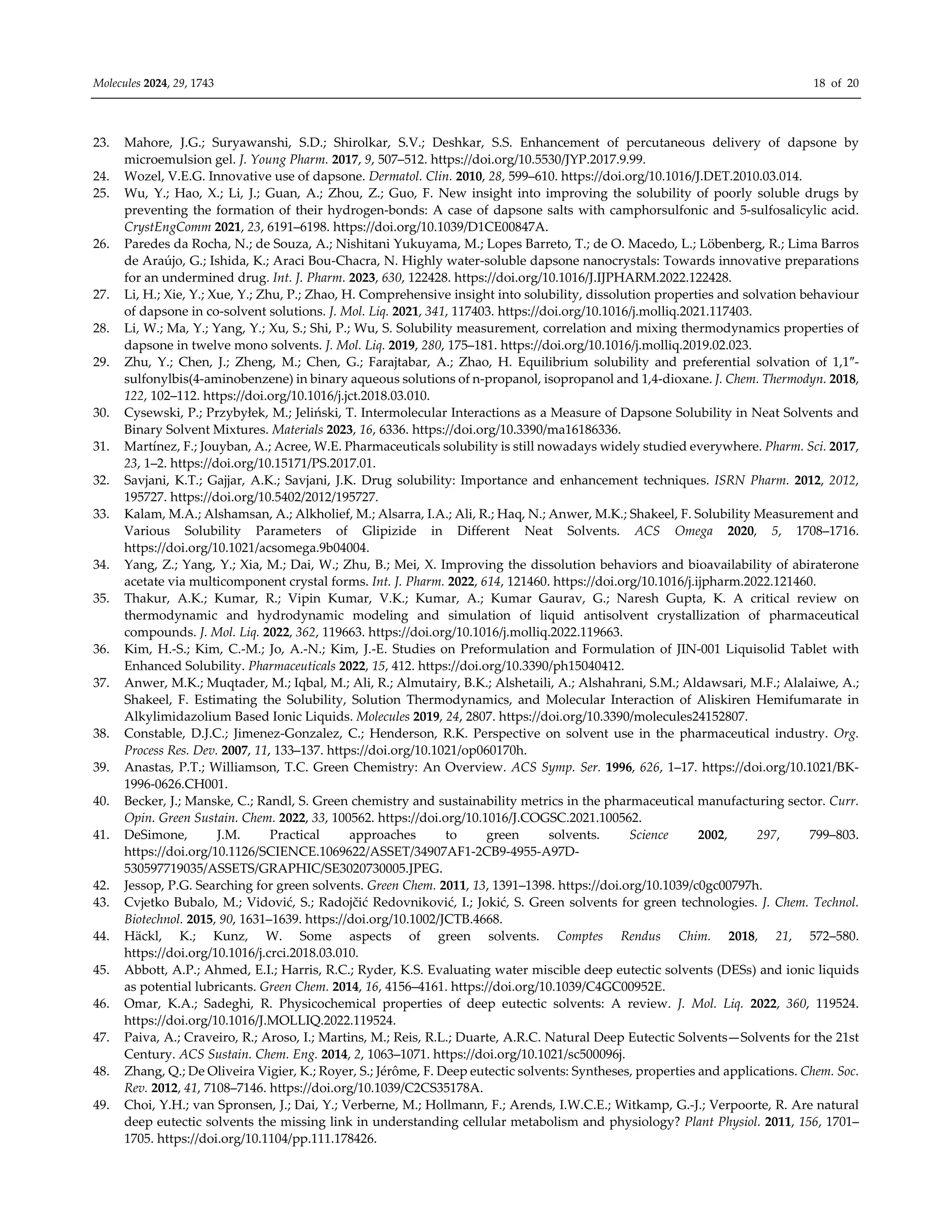 Molecules 2024, 29, 1743 18 of 20
23. Mahore, J.G.; Suryawanshi, S.D.; Shirolkar, S.V.; Deshkar, S.S. Enhancement of percutaneous delivery of dapsone by
microemulsion gel. J. Young Pharm. 2017, 9, 507–512. https://doi.org/10.5530/JYP.2017.9.99.
24. Wozel, V.E.G. Innovative use of dapsone. Dermatol. Clin. 2010, 28, 599–610. https://doi.org/10.1016/J.DET.2010.03.014.
25. Wu, Y.; Hao, X.; Li, J.; Guan, A.; Zhou, Z.; Guo, F. New insight into improving the solubility of poorly soluble drugs by
preventing the formation of their hydrogen-bonds: A case of dapsone salts with camphorsulfonic and 5-sulfosalicylic acid.
CrystEngComm 2021, 23, 6191–6198. https://doi.org/10.1039/D1CE00847A.
26. Paredes da Rocha, N.; de Souza, A.; Nishitani Yukuyama, M.; Lopes Barreto, T.; de O. Macedo, L.; Löbenberg, R.; Lima Barros
de Araújo, G.; Ishida, K.; Araci Bou-Chacra, N. Highly water-soluble dapsone nanocrystals: Towards innovative preparations
for an undermined drug. Int. J. Pharm. 2023, 630, 122428. https://doi.org/10.1016/J.IJPHARM.2022.122428.
27. Li, H.; Xie, Y.; Xue, Y.; Zhu, P.; Zhao, H. Comprehensive insight into solubility, dissolution properties and solvation behaviour
of dapsone in co-solvent solutions. J. Mol. Liq. 2021, 341, 117403. https://doi.org/10.1016/j.molliq.2021.117403.
28. Li, W.; Ma, Y.; Yang, Y.; Xu, S.; Shi, P.; Wu, S. Solubility measurement, correlation and mixing thermodynamics properties of
dapsone in twelve mono solvents. J. Mol. Liq. 2019, 280, 175–181. https://doi.org/10.1016/j.molliq.2019.02.023.
29. Zhu, Y.; Chen, J.; Zheng, M.; Chen, G.; Farajtabar, A.; Zhao, H. Equilibrium solubility and preferential solvation of 1,1″-
sulfonylbis(4-aminobenzene) in binary aqueous solutions of n-propanol, isopropanol and 1,4-dioxane. J. Chem. Thermodyn. 2018,
122, 102–112. https://doi.org/10.1016/j.jct.2018.03.010.
30. Cysewski, P.; Przybyłek, M.; Jeliński, T. Intermolecular Interactions as a Measure of Dapsone Solubility in Neat Solvents and
Binary Solvent Mixtures. Materials 2023, 16, 6336. https://doi.org/10.3390/ma16186336.
31. Martínez, F.; Jouyban, A.; Acree, W.E. Pharmaceuticals solubility is still nowadays widely studied everywhere. Pharm. Sci. 2017,
23, 1–2. https://doi.org/10.15171/PS.2017.01.
32. Savjani, K.T.; Gajjar, A.K.; Savjani, J.K. Drug solubility: Importance and enhancement techniques. ISRN Pharm. 2012, 2012,
195727. https://doi.org/10.5402/2012/195727.
33. Kalam, M.A.; Alshamsan, A.; Alkholief, M.; Alsarra, I.A.; Ali, R.; Haq, N.; Anwer, M.K.; Shakeel, F. Solubility Measurement and
Various Solubility Parameters of Glipizide in Different Neat Solvents. ACS Omega 2020, 5, 1708–1716.
https://doi.org/10.1021/acsomega.9b04004.
34. Yang, Z.; Yang, Y.; Xia, M.; Dai, W.; Zhu, B.; Mei, X. Improving the dissolution behaviors and bioavailability of abiraterone
acetate via multicomponent crystal forms. Int. J. Pharm. 2022, 614, 121460. https://doi.org/10.1016/j.ijpharm.2022.121460.
35. Thakur, A.K.; Kumar, R.; Vipin Kumar, V.K.; Kumar, A.; Kumar Gaurav, G.; Naresh Gupta, K. A critical review on
thermodynamic and hydrodynamic modeling and simulation of liquid antisolvent crystallization of pharmaceutical
compounds. J. Mol. Liq. 2022, 362, 119663. https://doi.org/10.1016/j.molliq.2022.119663.
36. Kim, H.-S.; Kim, C.-M.; Jo, A.-N.; Kim, J.-E. Studies on Preformulation and Formulation of JIN-001 Liquisolid Tablet with
Enhanced Solubility. Pharmaceuticals 2022, 15, 412. https://doi.org/10.3390/ph15040412.
37. Anwer, M.K.; Muqtader, M.; Iqbal, M.; Ali, R.; Almutairy, B.K.; Alshetaili, A.; Alshahrani, S.M.; Aldawsari, M.F.; Alalaiwe, A.;
Shakeel, F. Estimating the Solubility, Solution Thermodynamics, and Molecular Interaction of Aliskiren Hemifumarate in
Alkylimidazolium Based Ionic Liquids. Molecules 2019, 24, 2807. https://doi.org/10.3390/molecules24152807.
38. Constable, D.J.C.; Jimenez-Gonzalez, C.; Henderson, R.K. Perspective on solvent use in the pharmaceutical industry. Org.
Process Res. Dev. 2007, 11, 133–137. https://doi.org/10.1021/op060170h.
39. Anastas, P.T.; Williamson, T.C. Green Chemistry: An Overview. ACS Symp. Ser. 1996, 626, 1–17. https://doi.org/10.1021/BK-
1996-0626.CH001.
40. Becker, J.; Manske, C.; Randl, S. Green chemistry and sustainability metrics in the pharmaceutical manufacturing sector. Curr.
Opin. Green Sustain. Chem. 2022, 33, 100562. https://doi.org/10.1016/J.COGSC.2021.100562.
41. DeSimone, J.M. Practical approaches to green solvents. Science 2002, 297, 799–803.
https://doi.org/10.1126/SCIENCE.1069622/ASSET/34907AF1-2CB9-4955-A97D-
530597719035/ASSETS/GRAPHIC/SE3020730005.JPEG.
42. Jessop, P.G. Searching for green solvents. Green Chem. 2011, 13, 1391–1398. https://doi.org/10.1039/c0gc00797h.
43. Cvjetko Bubalo, M.; Vidović, S.; Radojčić Redovniković, I.; Jokić, S. Green solvents for green technologies. J. Chem. Technol.
Biotechnol. 2015, 90, 1631–1639. https://doi.org/10.1002/JCTB.4668.
44. Häckl, K.; Kunz, W. Some aspects of green solvents. Comptes Rendus Chim. 2018, 21, 572–580.
https://doi.org/10.1016/j.crci.2018.03.010.
45. Abbott, A.P.; Ahmed, E.I.; Harris, R.C.; Ryder, K.S. Evaluating water miscible deep eutectic solvents (DESs) and ionic liquids
as potential lubricants. Green Chem. 2014, 16, 4156–4161. https://doi.org/10.1039/C4GC00952E.
46. Omar, K.A.; Sadeghi, R. Physicochemical properties of deep eutectic solvents: A review. J. Mol. Liq. 2022, 360, 119524.
https://doi.org/10.1016/J.MOLLIQ.2022.119524.
47. Paiva, A.; Craveiro, R.; Aroso, I.; Martins, M.; Reis, R.L.; Duarte, A.R.C. Natural Deep Eutectic Solvents—Solvents for the 21st
Century. ACS Sustain. Chem. Eng. 2014, 2, 1063–1071. https://doi.org/10.1021/sc500096j.
48. Zhang, Q.; De Oliveira Vigier, K.; Royer, S.; Jérôme, F. Deep eutectic solvents: Syntheses, properties and applications. Chem. Soc.
Rev. 2012, 41, 7108–7146. https://doi.org/10.1039/C2CS35178A.
49. Choi, Y.H.; van Spronsen, J.; Dai, Y.; Verberne, M.; Hollmann, F.; Arends, I.W.C.E.; Witkamp, G.-J.; Verpoorte, R. Are natural
deep eutectic solvents the missing link in understanding cellular metabolism and physiology? Plant Physiol. 2011, 156, 1701–
1705. https://doi.org/10.1104/pp.111.178426.
 