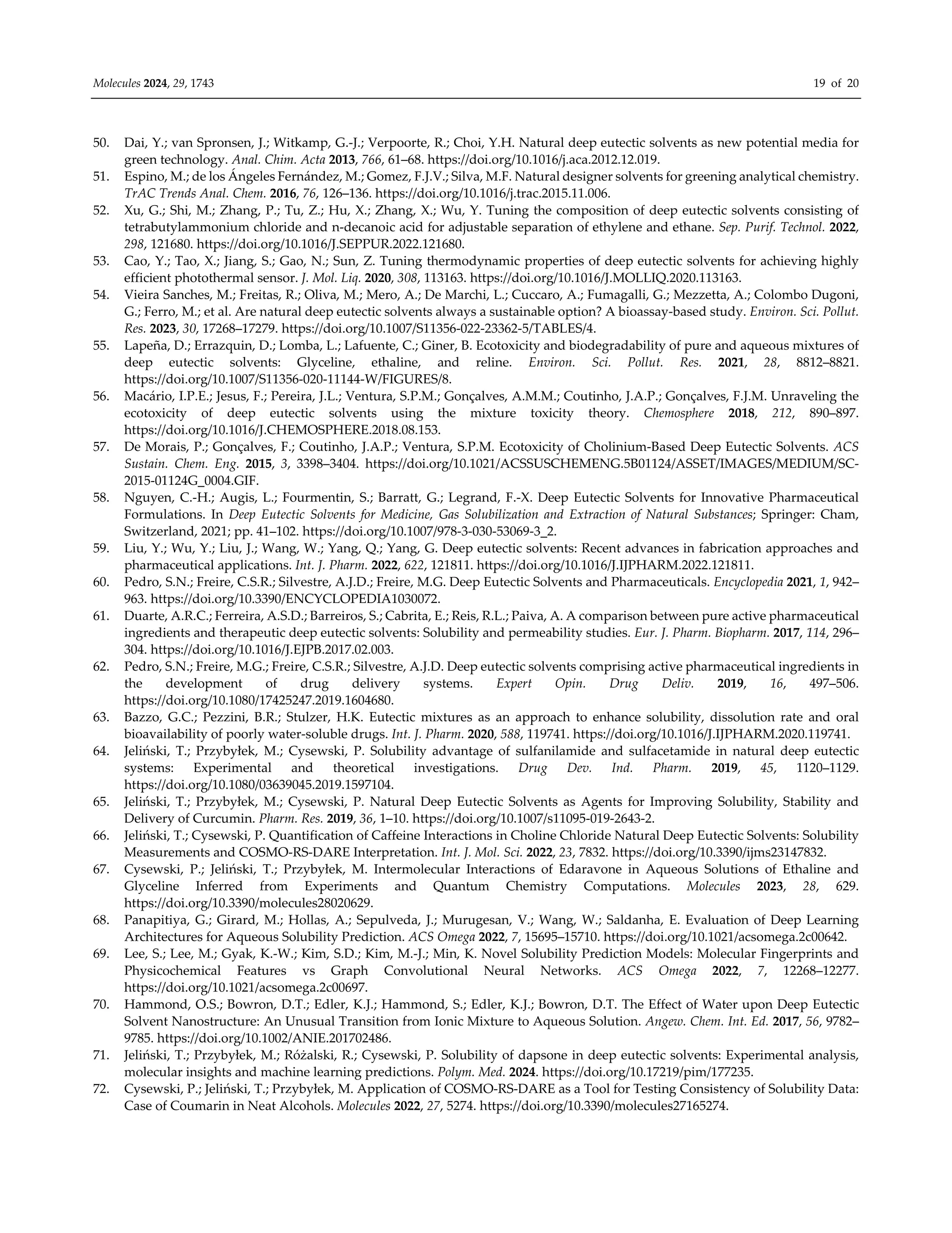 Molecules 2024, 29, 1743 19 of 20
50. Dai, Y.; van Spronsen, J.; Witkamp, G.-J.; Verpoorte, R.; Choi, Y.H. Natural deep eutectic solvents as new potential media for
green technology. Anal. Chim. Acta 2013, 766, 61–68. https://doi.org/10.1016/j.aca.2012.12.019.
51. Espino, M.; de los Ángeles Fernández, M.; Gomez, F.J.V.; Silva, M.F. Natural designer solvents for greening analytical chemistry.
TrAC Trends Anal. Chem. 2016, 76, 126–136. https://doi.org/10.1016/j.trac.2015.11.006.
52. Xu, G.; Shi, M.; Zhang, P.; Tu, Z.; Hu, X.; Zhang, X.; Wu, Y. Tuning the composition of deep eutectic solvents consisting of
tetrabutylammonium chloride and n-decanoic acid for adjustable separation of ethylene and ethane. Sep. Purif. Technol. 2022,
298, 121680. https://doi.org/10.1016/J.SEPPUR.2022.121680.
53. Cao, Y.; Tao, X.; Jiang, S.; Gao, N.; Sun, Z. Tuning thermodynamic properties of deep eutectic solvents for achieving highly
efficient photothermal sensor. J. Mol. Liq. 2020, 308, 113163. https://doi.org/10.1016/J.MOLLIQ.2020.113163.
54. Vieira Sanches, M.; Freitas, R.; Oliva, M.; Mero, A.; De Marchi, L.; Cuccaro, A.; Fumagalli, G.; Mezzetta, A.; Colombo Dugoni,
G.; Ferro, M.; et al. Are natural deep eutectic solvents always a sustainable option? A bioassay-based study. Environ. Sci. Pollut.
Res. 2023, 30, 17268–17279. https://doi.org/10.1007/S11356-022-23362-5/TABLES/4.
55. Lapeña, D.; Errazquin, D.; Lomba, L.; Lafuente, C.; Giner, B. Ecotoxicity and biodegradability of pure and aqueous mixtures of
deep eutectic solvents: Glyceline, ethaline, and reline. Environ. Sci. Pollut. Res. 2021, 28, 8812–8821.
https://doi.org/10.1007/S11356-020-11144-W/FIGURES/8.
56. Macário, I.P.E.; Jesus, F.; Pereira, J.L.; Ventura, S.P.M.; Gonçalves, A.M.M.; Coutinho, J.A.P.; Gonçalves, F.J.M. Unraveling the
ecotoxicity of deep eutectic solvents using the mixture toxicity theory. Chemosphere 2018, 212, 890–897.
https://doi.org/10.1016/J.CHEMOSPHERE.2018.08.153.
57. De Morais, P.; Gonçalves, F.; Coutinho, J.A.P.; Ventura, S.P.M. Ecotoxicity of Cholinium-Based Deep Eutectic Solvents. ACS
Sustain. Chem. Eng. 2015, 3, 3398–3404. https://doi.org/10.1021/ACSSUSCHEMENG.5B01124/ASSET/IMAGES/MEDIUM/SC-
2015-01124G_0004.GIF.
58. Nguyen, C.-H.; Augis, L.; Fourmentin, S.; Barratt, G.; Legrand, F.-X. Deep Eutectic Solvents for Innovative Pharmaceutical
Formulations. In Deep Eutectic Solvents for Medicine, Gas Solubilization and Extraction of Natural Substances; Springer: Cham,
Switzerland, 2021; pp. 41–102. https://doi.org/10.1007/978-3-030-53069-3_2.
59. Liu, Y.; Wu, Y.; Liu, J.; Wang, W.; Yang, Q.; Yang, G. Deep eutectic solvents: Recent advances in fabrication approaches and
pharmaceutical applications. Int. J. Pharm. 2022, 622, 121811. https://doi.org/10.1016/J.IJPHARM.2022.121811.
60. Pedro, S.N.; Freire, C.S.R.; Silvestre, A.J.D.; Freire, M.G. Deep Eutectic Solvents and Pharmaceuticals. Encyclopedia 2021, 1, 942–
963. https://doi.org/10.3390/ENCYCLOPEDIA1030072.
61. Duarte, A.R.C.; Ferreira, A.S.D.; Barreiros, S.; Cabrita, E.; Reis, R.L.; Paiva, A. A comparison between pure active pharmaceutical
ingredients and therapeutic deep eutectic solvents: Solubility and permeability studies. Eur. J. Pharm. Biopharm. 2017, 114, 296–
304. https://doi.org/10.1016/J.EJPB.2017.02.003.
62. Pedro, S.N.; Freire, M.G.; Freire, C.S.R.; Silvestre, A.J.D. Deep eutectic solvents comprising active pharmaceutical ingredients in
the development of drug delivery systems. Expert Opin. Drug Deliv. 2019, 16, 497–506.
https://doi.org/10.1080/17425247.2019.1604680.
63. Bazzo, G.C.; Pezzini, B.R.; Stulzer, H.K. Eutectic mixtures as an approach to enhance solubility, dissolution rate and oral
bioavailability of poorly water-soluble drugs. Int. J. Pharm. 2020, 588, 119741. https://doi.org/10.1016/J.IJPHARM.2020.119741.
64. Jeliński, T.; Przybyłek, M.; Cysewski, P. Solubility advantage of sulfanilamide and sulfacetamide in natural deep eutectic
systems: Experimental and theoretical investigations. Drug Dev. Ind. Pharm. 2019, 45, 1120–1129.
https://doi.org/10.1080/03639045.2019.1597104.
65. Jeliński, T.; Przybyłek, M.; Cysewski, P. Natural Deep Eutectic Solvents as Agents for Improving Solubility, Stability and
Delivery of Curcumin. Pharm. Res. 2019, 36, 1–10. https://doi.org/10.1007/s11095-019-2643-2.
66. Jeliński, T.; Cysewski, P. Quantification of Caffeine Interactions in Choline Chloride Natural Deep Eutectic Solvents: Solubility
Measurements and COSMO-RS-DARE Interpretation. Int. J. Mol. Sci. 2022, 23, 7832. https://doi.org/10.3390/ijms23147832.
67. Cysewski, P.; Jeliński, T.; Przybyłek, M. Intermolecular Interactions of Edaravone in Aqueous Solutions of Ethaline and
Glyceline Inferred from Experiments and Quantum Chemistry Computations. Molecules 2023, 28, 629.
https://doi.org/10.3390/molecules28020629.
68. Panapitiya, G.; Girard, M.; Hollas, A.; Sepulveda, J.; Murugesan, V.; Wang, W.; Saldanha, E. Evaluation of Deep Learning
Architectures for Aqueous Solubility Prediction. ACS Omega 2022, 7, 15695–15710. https://doi.org/10.1021/acsomega.2c00642.
69. Lee, S.; Lee, M.; Gyak, K.-W.; Kim, S.D.; Kim, M.-J.; Min, K. Novel Solubility Prediction Models: Molecular Fingerprints and
Physicochemical Features vs Graph Convolutional Neural Networks. ACS Omega 2022, 7, 12268–12277.
https://doi.org/10.1021/acsomega.2c00697.
70. Hammond, O.S.; Bowron, D.T.; Edler, K.J.; Hammond, S.; Edler, K.J.; Bowron, D.T. The Effect of Water upon Deep Eutectic
Solvent Nanostructure: An Unusual Transition from Ionic Mixture to Aqueous Solution. Angew. Chem. Int. Ed. 2017, 56, 9782–
9785. https://doi.org/10.1002/ANIE.201702486.
71. Jeliński, T.; Przybyłek, M.; Różalski, R.; Cysewski, P. Solubility of dapsone in deep eutectic solvents: Experimental analysis,
molecular insights and machine learning predictions. Polym. Med. 2024. https://doi.org/10.17219/pim/177235.
72. Cysewski, P.; Jeliński, T.; Przybyłek, M. Application of COSMO-RS-DARE as a Tool for Testing Consistency of Solubility Data:
Case of Coumarin in Neat Alcohols. Molecules 2022, 27, 5274. https://doi.org/10.3390/molecules27165274.
 
