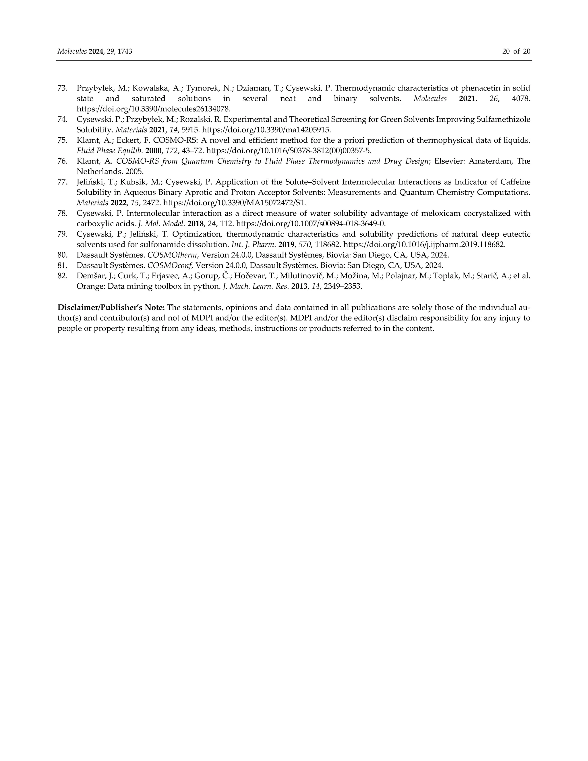 Molecules 2024, 29, 1743 20 of 20
73. Przybyłek, M.; Kowalska, A.; Tymorek, N.; Dziaman, T.; Cysewski, P. Thermodynamic characteristics of phenacetin in solid
state and saturated solutions in several neat and binary solvents. Molecules 2021, 26, 4078.
https://doi.org/10.3390/molecules26134078.
74. Cysewski, P.; Przybyłek, M.; Rozalski, R. Experimental and Theoretical Screening for Green Solvents Improving Sulfamethizole
Solubility. Materials 2021, 14, 5915. https://doi.org/10.3390/ma14205915.
75. Klamt, A.; Eckert, F. COSMO-RS: A novel and efficient method for the a priori prediction of thermophysical data of liquids.
Fluid Phase Equilib. 2000, 172, 43–72. https://doi.org/10.1016/S0378-3812(00)00357-5.
76. Klamt, A. COSMO‐RS from Quantum Chemistry to Fluid Phase Thermodynamics and Drug Design; Elsevier: Amsterdam, The
Netherlands, 2005.
77. Jeliński, T.; Kubsik, M.; Cysewski, P. Application of the Solute–Solvent Intermolecular Interactions as Indicator of Caffeine
Solubility in Aqueous Binary Aprotic and Proton Acceptor Solvents: Measurements and Quantum Chemistry Computations.
Materials 2022, 15, 2472. https://doi.org/10.3390/MA15072472/S1.
78. Cysewski, P. Intermolecular interaction as a direct measure of water solubility advantage of meloxicam cocrystalized with
carboxylic acids. J. Mol. Model. 2018, 24, 112. https://doi.org/10.1007/s00894-018-3649-0.
79. Cysewski, P.; Jeliński, T. Optimization, thermodynamic characteristics and solubility predictions of natural deep eutectic
solvents used for sulfonamide dissolution. Int. J. Pharm. 2019, 570, 118682. https://doi.org/10.1016/j.ijpharm.2019.118682.
80. Dassault Systèmes. COSMOtherm, Version 24.0.0, Dassault Systèmes, Biovia: San Diego, CA, USA, 2024.
81. Dassault Systèmes. COSMOconf, Version 24.0.0, Dassault Systèmes, Biovia: San Diego, CA, USA, 2024.
82. Demšar, J.; Curk, T.; Erjavec, A.; Gorup, Č.; Hočevar, T.; Milutinovič, M.; Možina, M.; Polajnar, M.; Toplak, M.; Starič, A.; et al.
Orange: Data mining toolbox in python. J. Mach. Learn. Res. 2013, 14, 2349–2353.
Disclaimer/Publisher’s Note: The statements, opinions and data contained in all publications are solely those of the individual au-
thor(s) and contributor(s) and not of MDPI and/or the editor(s). MDPI and/or the editor(s) disclaim responsibility for any injury to
people or property resulting from any ideas, methods, instructions or products referred to in the content.
 