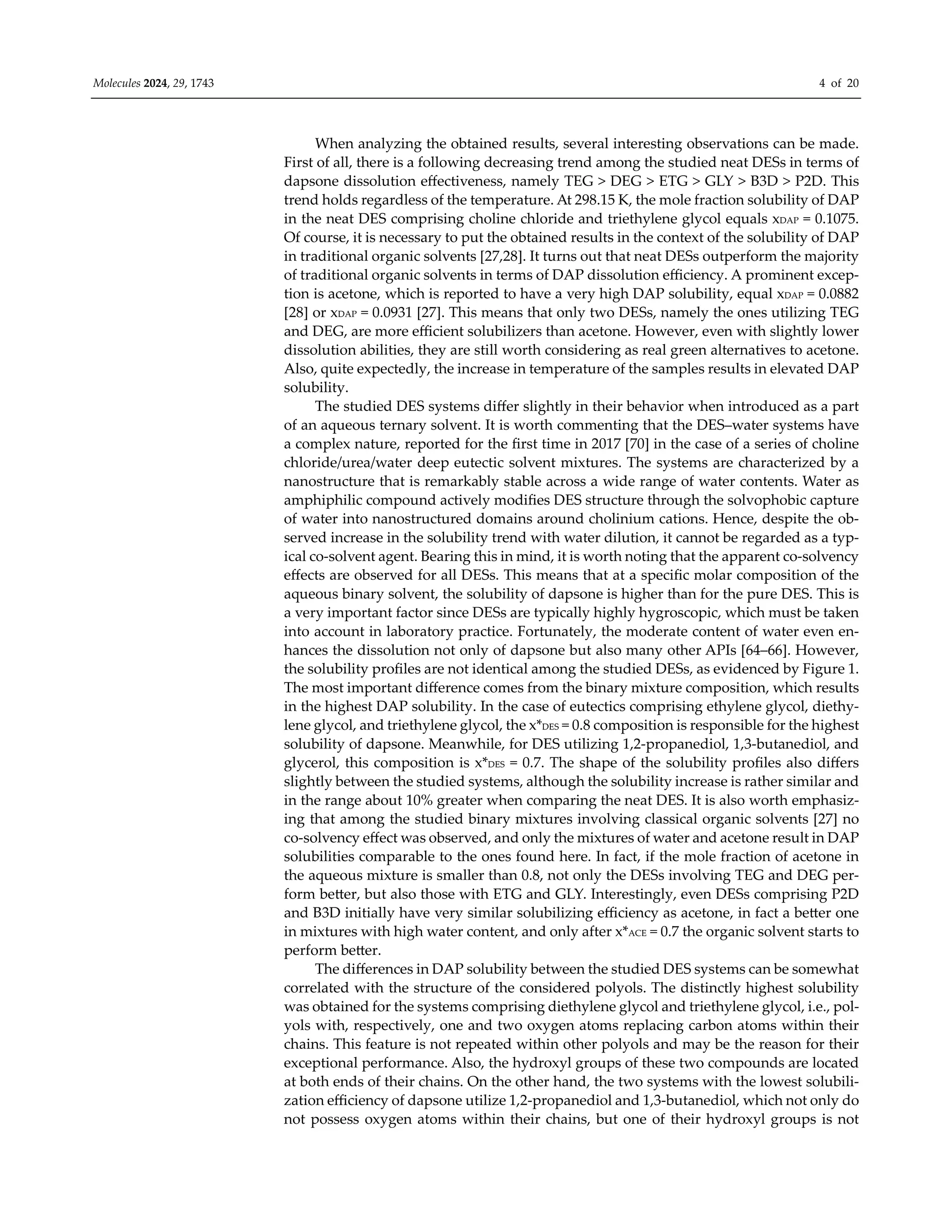Molecules 2024, 29, 1743 4 of 20
When analyzing the obtained results, several interesting observations can be made.
First of all, there is a following decreasing trend among the studied neat DESs in terms of
dapsone dissolution eﬀectiveness, namely TEG > DEG > ETG > GLY > B3D > P2D. This
trend holds regardless of the temperature. At 298.15 K, the mole fraction solubility of DAP
in the neat DES comprising choline chloride and triethylene glycol equals xDAP = 0.1075.
Of course, it is necessary to put the obtained results in the context of the solubility of DAP
in traditional organic solvents [27,28]. It turns out that neat DESs outperform the majority
of traditional organic solvents in terms of DAP dissolution eﬃciency. A prominent excep-
tion is acetone, which is reported to have a very high DAP solubility, equal xDAP = 0.0882
[28] or xDAP = 0.0931 [27]. This means that only two DESs, namely the ones utilizing TEG
and DEG, are more eﬃcient solubilizers than acetone. However, even with slightly lower
dissolution abilities, they are still worth considering as real green alternatives to acetone.
Also, quite expectedly, the increase in temperature of the samples results in elevated DAP
solubility.
The studied DES systems diﬀer slightly in their behavior when introduced as a part
of an aqueous ternary solvent. It is worth commenting that the DES–water systems have
a complex nature, reported for the first time in 2017 [70] in the case of a series of choline
chloride/urea/water deep eutectic solvent mixtures. The systems are characterized by a
nanostructure that is remarkably stable across a wide range of water contents. Water as
amphiphilic compound actively modifies DES structure through the solvophobic capture
of water into nanostructured domains around cholinium cations. Hence, despite the ob-
served increase in the solubility trend with water dilution, it cannot be regarded as a typ-
ical co-solvent agent. Bearing this in mind, it is worth noting that the apparent co-solvency
eﬀects are observed for all DESs. This means that at a specific molar composition of the
aqueous binary solvent, the solubility of dapsone is higher than for the pure DES. This is
a very important factor since DESs are typically highly hygroscopic, which must be taken
into account in laboratory practice. Fortunately, the moderate content of water even en-
hances the dissolution not only of dapsone but also many other APIs [64–66]. However,
the solubility profiles are not identical among the studied DESs, as evidenced by Figure 1.
The most important diﬀerence comes from the binary mixture composition, which results
in the highest DAP solubility. In the case of eutectics comprising ethylene glycol, diethy-
lene glycol, and triethylene glycol, the x*DES = 0.8 composition is responsible for the highest
solubility of dapsone. Meanwhile, for DES utilizing 1,2-propanediol, 1,3-butanediol, and
glycerol, this composition is x*DES = 0.7. The shape of the solubility profiles also diﬀers
slightly between the studied systems, although the solubility increase is rather similar and
in the range about 10% greater when comparing the neat DES. It is also worth emphasiz-
ing that among the studied binary mixtures involving classical organic solvents [27] no
co-solvency eﬀect was observed, and only the mixtures of water and acetone result in DAP
solubilities comparable to the ones found here. In fact, if the mole fraction of acetone in
the aqueous mixture is smaller than 0.8, not only the DESs involving TEG and DEG per-
form better, but also those with ETG and GLY. Interestingly, even DESs comprising P2D
and B3D initially have very similar solubilizing eﬃciency as acetone, in fact a better one
in mixtures with high water content, and only after x*ACE = 0.7 the organic solvent starts to
perform better.
The diﬀerences in DAP solubility between the studied DES systems can be somewhat
correlated with the structure of the considered polyols. The distinctly highest solubility
was obtained for the systems comprising diethylene glycol and triethylene glycol, i.e., pol-
yols with, respectively, one and two oxygen atoms replacing carbon atoms within their
chains. This feature is not repeated within other polyols and may be the reason for their
exceptional performance. Also, the hydroxyl groups of these two compounds are located
at both ends of their chains. On the other hand, the two systems with the lowest solubili-
zation eﬃciency of dapsone utilize 1,2-propanediol and 1,3-butanediol, which not only do
not possess oxygen atoms within their chains, but one of their hydroxyl groups is not
 