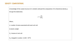 DENSITY COMPUTATIONS
A knowledge of the crystal structure of a metallic solid permits computation of its theoretical density ρ
through the relationship
𝜌 =
𝑛𝐴
𝑉
𝑐𝑁𝐴
Where,
n= number of atoms associated with each unit cell
A=atomic weight
VC =volume of unit cell
NA =Avogadro’s number ( 6.023 × 1023)
 