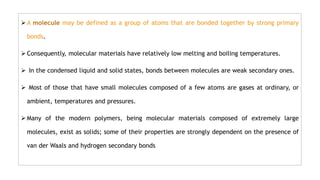  A molecule may be defined as a group of atoms that are bonded together by strong primary
bonds.
 Consequently, molecular materials have relatively low melting and boiling temperatures.
 In the condensed liquid and solid states, bonds between molecules are weak secondary ones.
 Most of those that have small molecules composed of a few atoms are gases at ordinary, or
ambient, temperatures and pressures.
 Many of the modern polymers, being molecular materials composed of extremely large
molecules, exist as solids; some of their properties are strongly dependent on the presence of
van der Waals and hydrogen secondary bonds
 