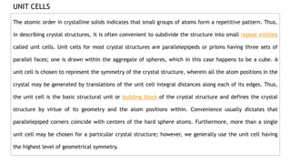 UNIT CELLS
The atomic order in crystalline solids indicates that small groups of atoms form a repetitive pattern. Thus,
in describing crystal structures, it is often convenient to subdivide the structure into small repeat entities
called unit cells. Unit cells for most crystal structures are parallelepipeds or prisms having three sets of
parallel faces; one is drawn within the aggregate of spheres, which in this case happens to be a cube. A
unit cell is chosen to represent the symmetry of the crystal structure, wherein all the atom positions in the
crystal may be generated by translations of the unit cell integral distances along each of its edges. Thus,
the unit cell is the basic structural unit or building block of the crystal structure and defines the crystal
structure by virtue of its geometry and the atom positions within. Convenience usually dictates that
parallelepiped corners coincide with centers of the hard sphere atoms. Furthermore, more than a single
unit cell may be chosen for a particular crystal structure; however, we generally use the unit cell having
the highest level of geometrical symmetry.
 
