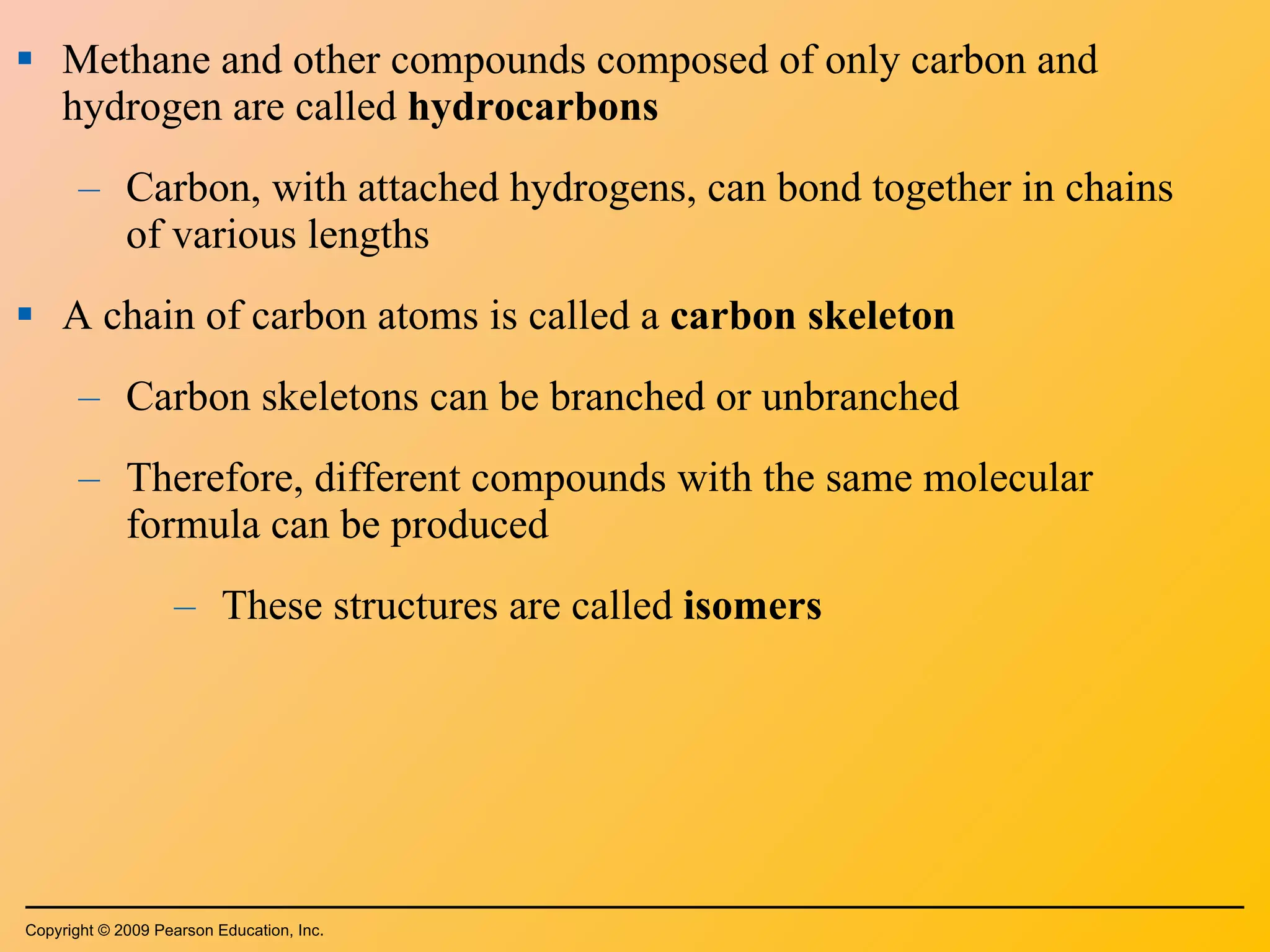 Methane and other compounds composed of only carbon and hydrogen are called  hydrocarbons Carbon, with attached hydrogens, can bond together in chains of various lengths A chain of carbon atoms is called a  carbon skeleton Carbon skeletons can be branched or unbranched Therefore, different compounds with the same molecular formula can be produced These structures are called  isomers Copyright © 2009 Pearson Education, Inc. 