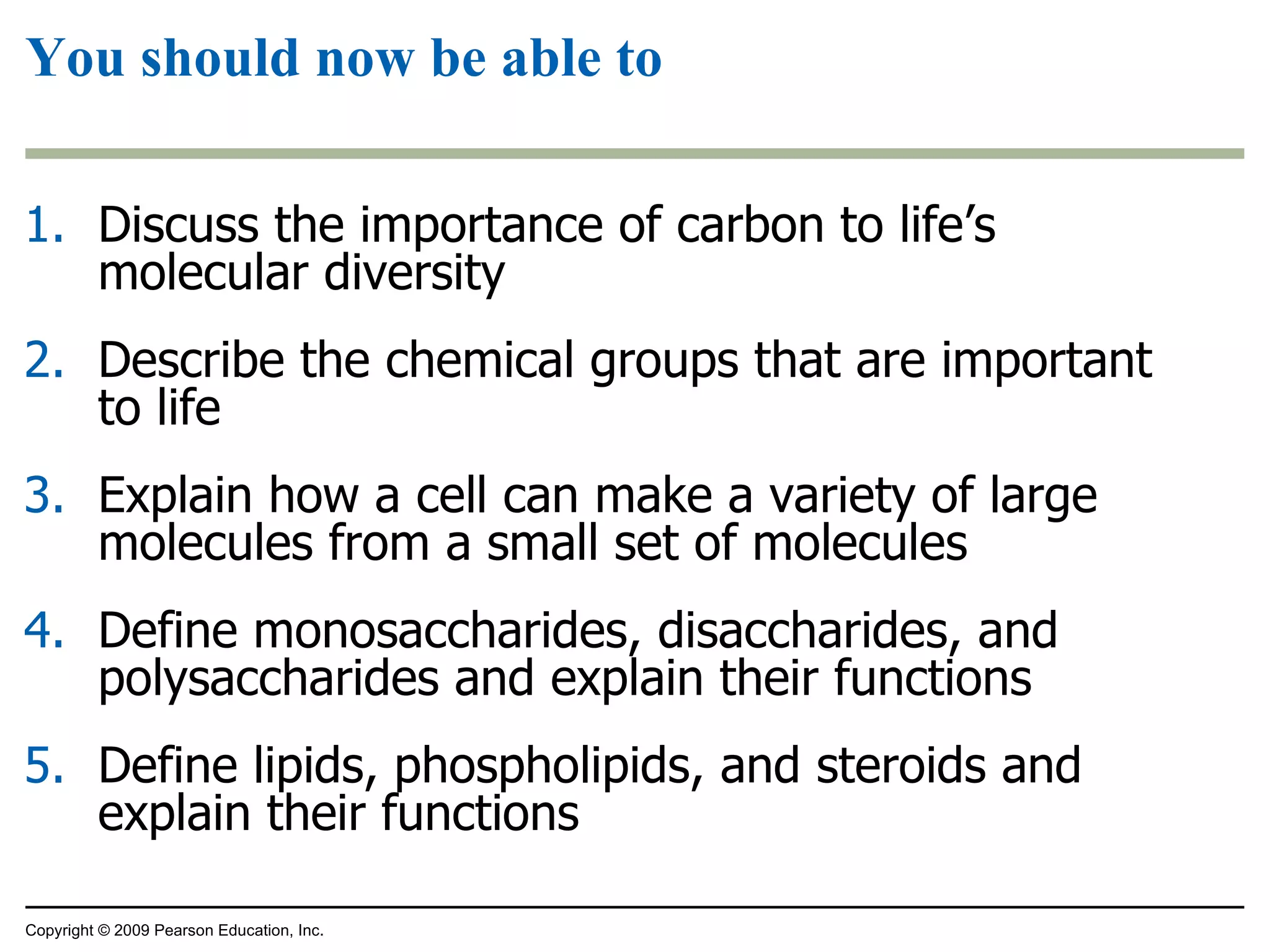 You should now be able to Discuss the importance of carbon to life’s molecular diversity Describe the chemical groups that are important to life Explain how a cell can make a variety of large molecules from a small set of molecules Define monosaccharides, disaccharides, and polysaccharides and explain their functions Define lipids, phospholipids, and steroids and explain their functions Copyright © 2009 Pearson Education, Inc. 