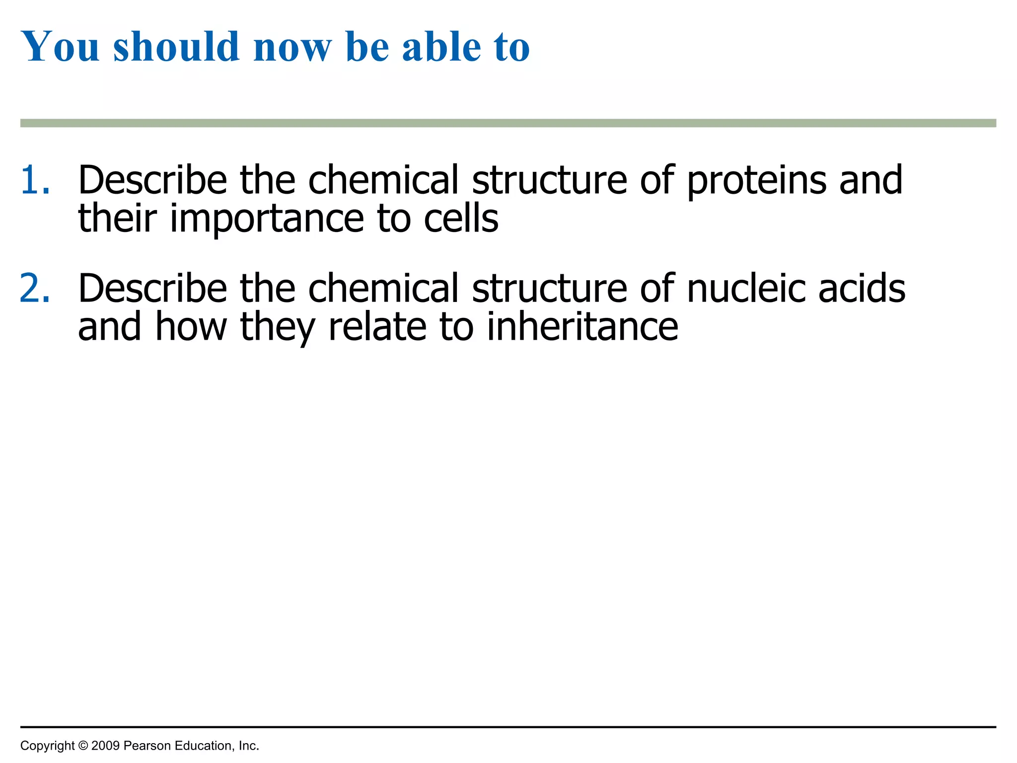 You should now be able to Describe the chemical structure of proteins and their importance to cells Describe the chemical structure of nucleic acids and how they relate to inheritance Copyright © 2009 Pearson Education, Inc. 