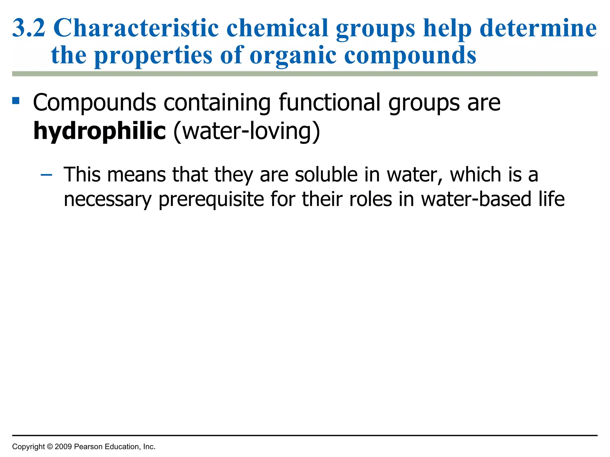 3.2 Characteristic chemical groups help determine the properties of organic compounds Compounds containing functional groups are  hydrophilic  (water-loving) This means that they are soluble in water, which is a necessary prerequisite for their roles in water-based life Copyright © 2009 Pearson Education, Inc. 
