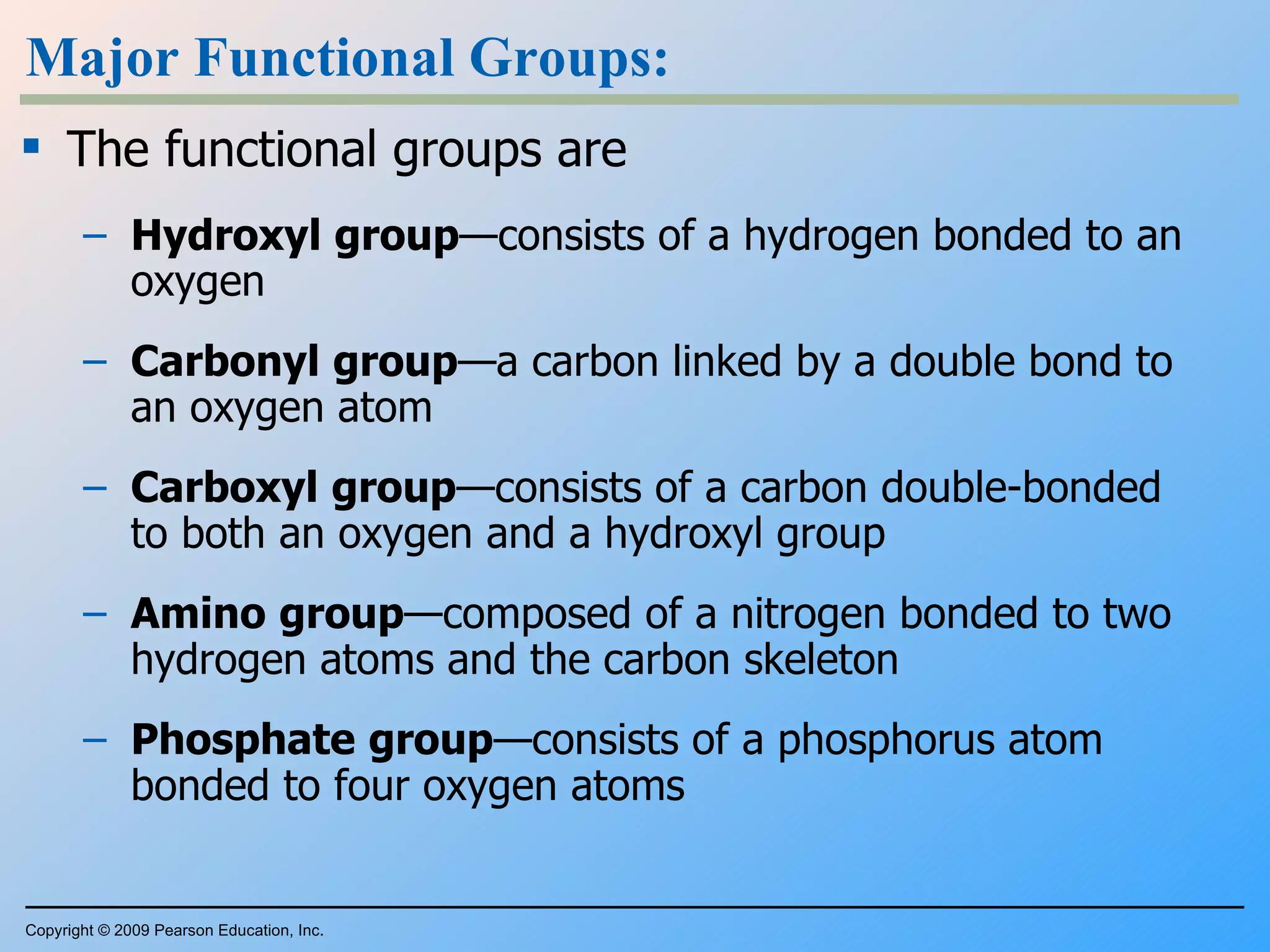 Major Functional Groups: The functional groups are Hydroxyl   group —consists of a hydrogen bonded to an oxygen Carbonyl   group —a carbon linked by a double bond to an oxygen atom Carboxyl   group —consists of a carbon double-bonded to both an oxygen and a hydroxyl group Amino   group —composed of a nitrogen bonded to two hydrogen atoms and the carbon skeleton Phosphate   group —consists of a phosphorus atom bonded to four oxygen atoms Copyright © 2009 Pearson Education, Inc. 