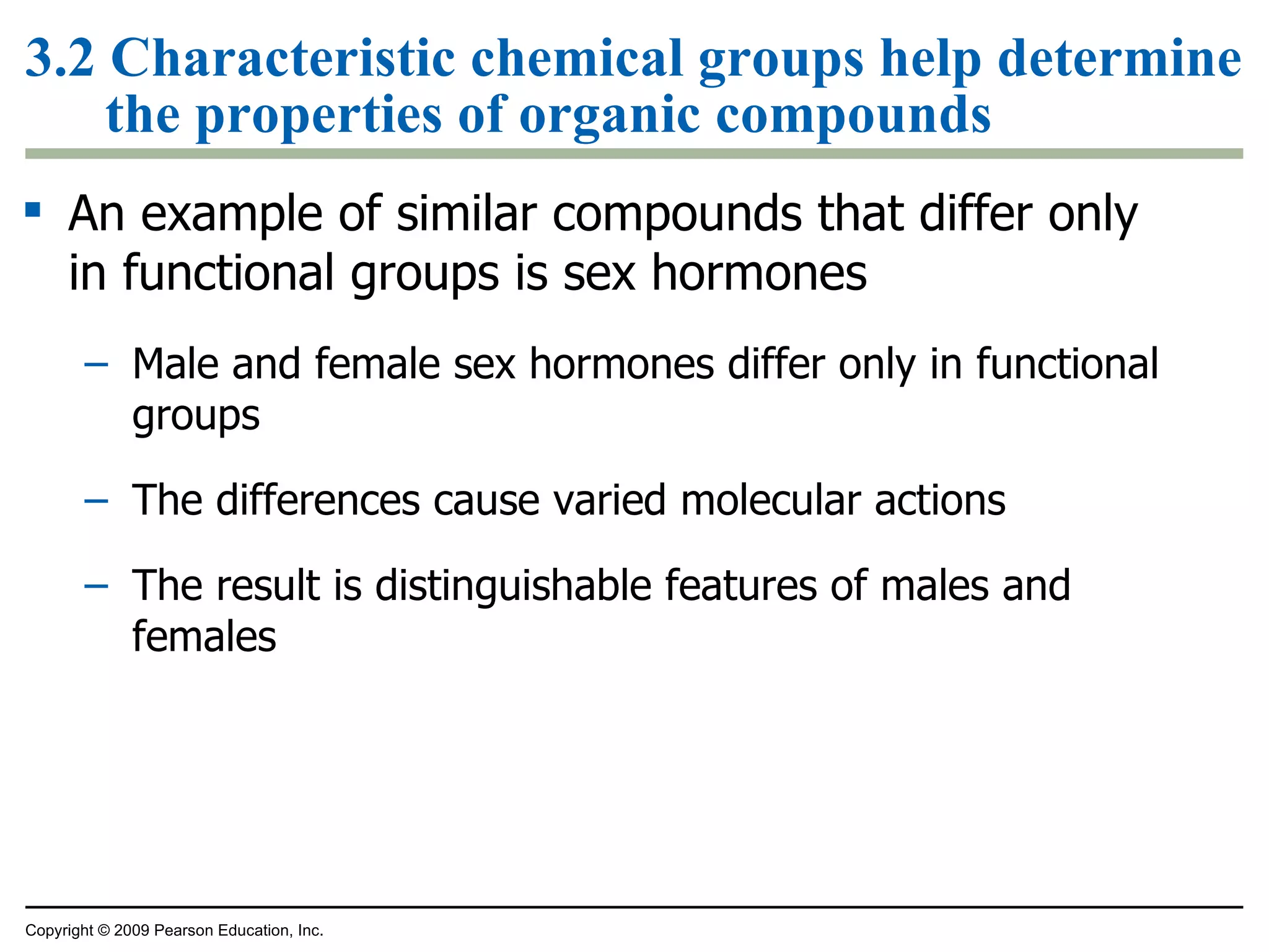 3.2 Characteristic chemical groups help determine the properties of organic compounds An example of similar compounds that differ only in functional groups is sex hormones Male and female sex hormones differ only in functional groups The differences cause varied molecular actions The result is distinguishable features of males and females Copyright © 2009 Pearson Education, Inc. 