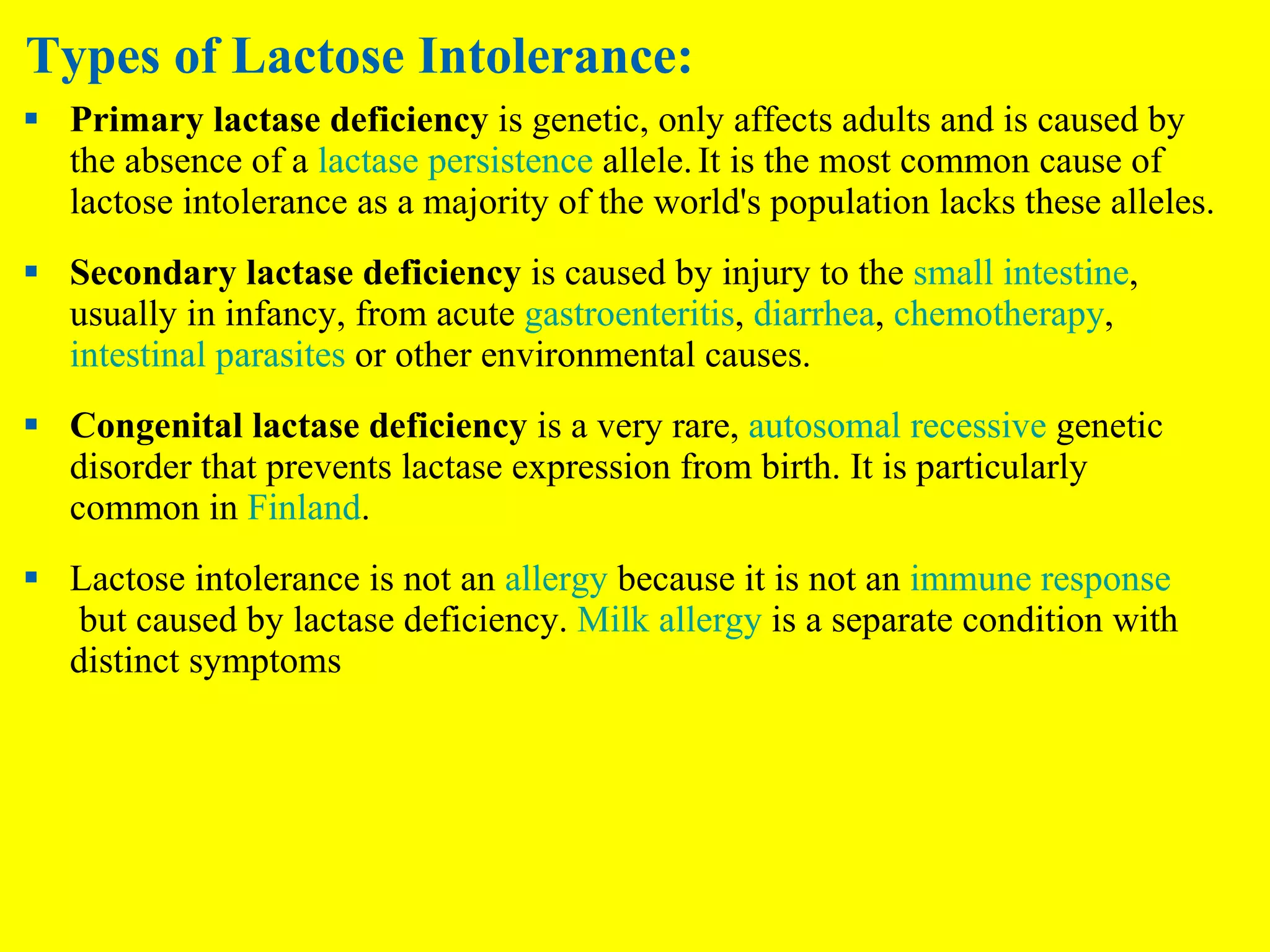 Types of Lactose Intolerance: Primary lactase deficiency  is genetic, only affects adults and is caused by the absence of a  lactase persistence  allele.   It is the most common cause of lactose intolerance as a majority of the world's population lacks these alleles. Secondary lactase deficiency  is caused by injury to the  small intestine , usually in infancy, from acute  gastroenteritis ,  diarrhea ,  chemotherapy ,  intestinal parasites  or other environmental causes. Congenital lactase deficiency  is a very rare,  autosomal recessive  genetic disorder that prevents lactase expression from birth. It is particularly common in  Finland . Lactose intolerance is not an  allergy  because it is not an  immune response  but caused by lactase deficiency.  Milk allergy  is a separate condition with distinct symptoms 