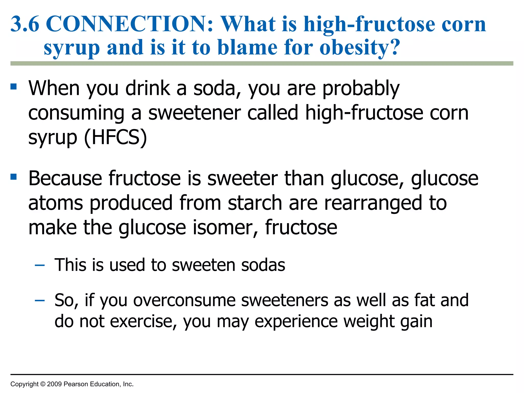 3.6  CONNECTION:  What is high-fructose corn syrup and is it to blame for obesity? When you drink a soda, you are probably consuming a sweetener called high-fructose corn syrup (HFCS) Because fructose is sweeter than glucose, glucose atoms produced from starch are rearranged to make the glucose isomer, fructose This is used to sweeten sodas So, if you overconsume sweeteners as well as fat and do not exercise, you may experience weight gain Copyright © 2009 Pearson Education, Inc. 