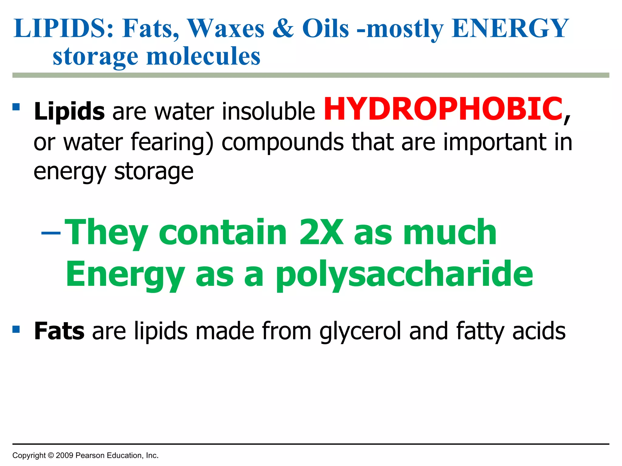 LIPIDS: Fats, Waxes & Oils -mostly ENERGY storage molecules Lipids  are water insoluble  HYDROPHOBIC ,  or water fearing) compounds that are important in energy storage They contain 2X as much Energy as a polysaccharide Fats  are lipids made from glycerol and fatty acids Copyright © 2009 Pearson Education, Inc. 