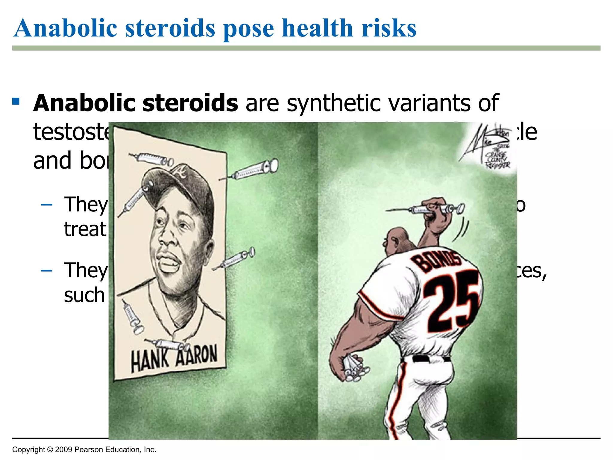 Anabolic steroids pose health risks Anabolic steroids  are synthetic variants of testosterone that can cause a buildup of muscle and bone mass They can be sold as prescription drugs and used to treat certain diseases They may also be abused with serious consequences, such as liver damage that can lead to cancer Copyright © 2009 Pearson Education, Inc. 