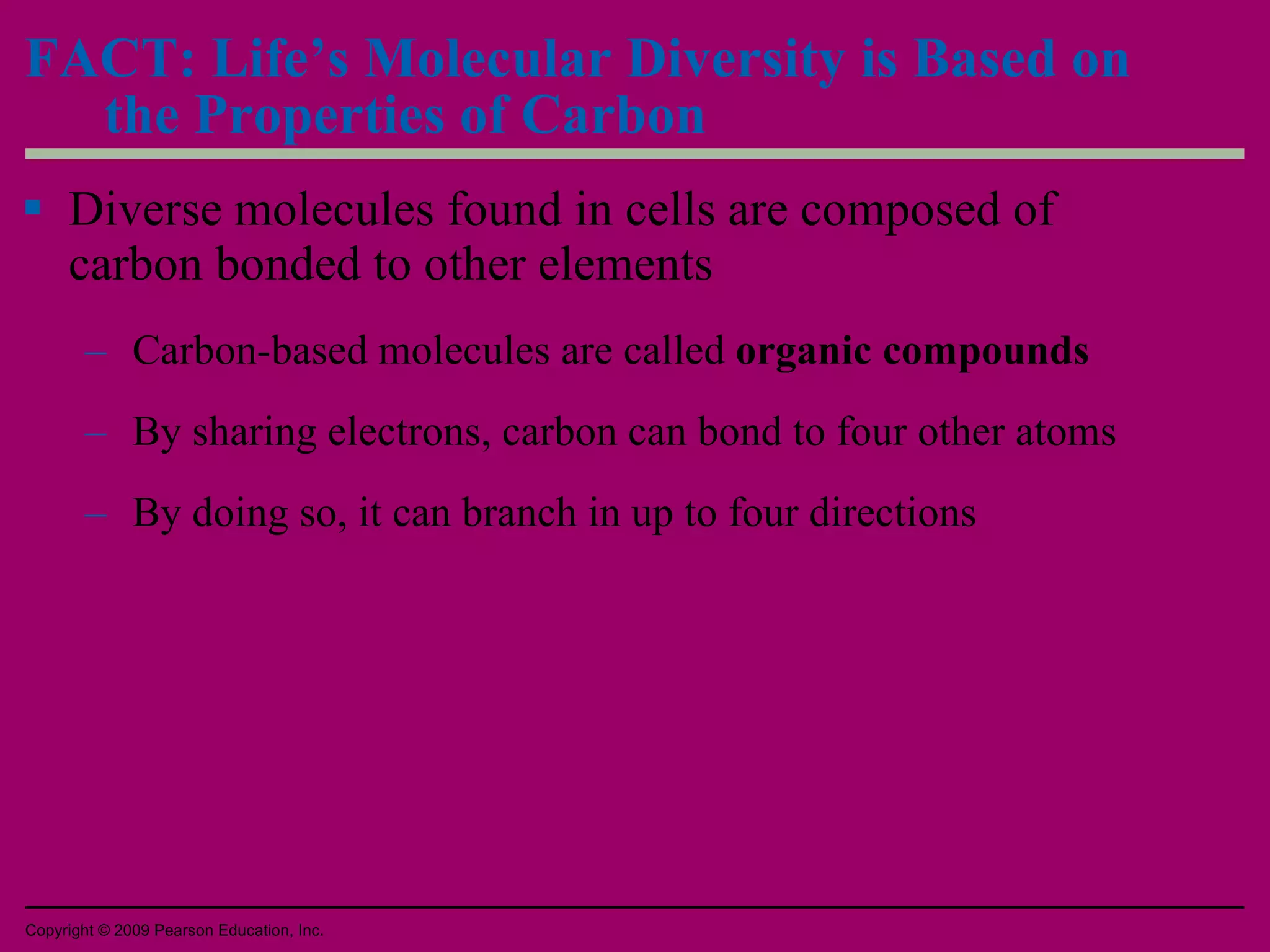 FACT: Life’s Molecular Diversity is Based on the Properties of Carbon Diverse molecules found in cells are composed of carbon bonded to other elements Carbon-based molecules are called  organic compounds By sharing electrons, carbon can bond to four other atoms By doing so, it can branch in up to four directions Copyright © 2009 Pearson Education, Inc. 