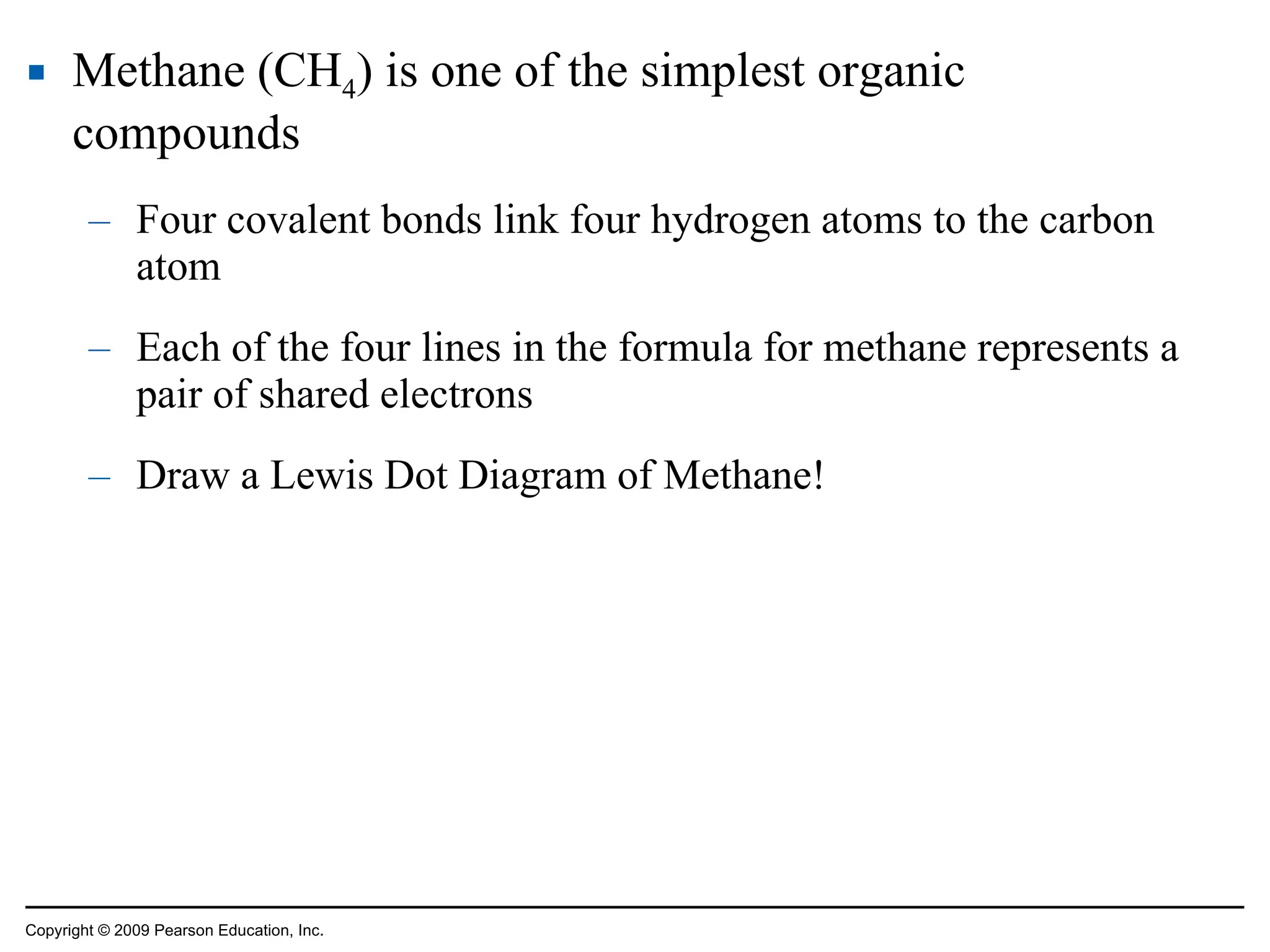 Methane (CH 4 ) is one of the simplest organic compounds Four covalent bonds link four hydrogen atoms to the carbon atom Each of the four lines in the formula for methane represents a pair of shared electrons Draw a Lewis Dot Diagram of Methane! Copyright © 2009 Pearson Education, Inc. 