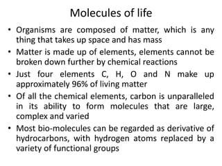 Molecules of life
• Organisms are composed of matter, which is any
thing that takes up space and has mass
• Matter is made up of elements, elements cannot be
broken down further by chemical reactions
• Just four elements C, H, O and N make up
approximately 96% of living matter
• Of all the chemical elements, carbon is unparalleled
in its ability to form molecules that are large,
complex and varied
• Most bio-molecules can be regarded as derivative of
hydrocarbons, with hydrogen atoms replaced by a
variety of functional groups
 
