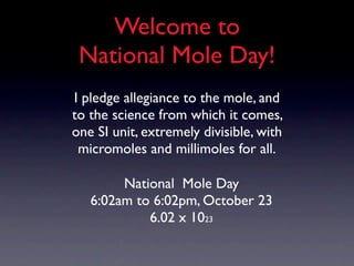 Welcome to
 National Mole Day!
I pledge allegiance to the mole, and
to the science from which it comes,
one SI unit, extremely divisible, with
 micromoles and millimoles for all.

        National Mole Day
   6:02am to 6:02pm, October 23
            6.02 x 1023
 