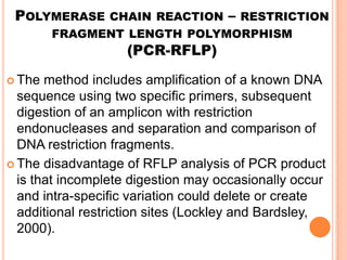 POLYMERASE CHAIN REACTION – RESTRICTION
        FRAGMENT LENGTH POLYMORPHISM
                    (PCR-RFLP)

 The  method includes amplification of a known DNA
  sequence using two specific primers, subsequent
  digestion of an amplicon with restriction
  endonucleases and separation and comparison of
  DNA restriction fragments.
 The disadvantage of RFLP analysis of PCR product
  is that incomplete digestion may occasionally occur
  and intra-specific variation could delete or create
  additional restriction sites (Lockley and Bardsley,
  2000).
 
