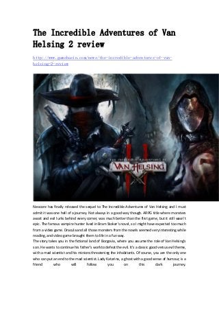 The Incredible Adventures of Van
Helsing 2 review
http://www.gamebasin.com/news/the-incredible-adventures-of-van-
helsing-2-review
Neocore has finally released the sequel to The Incredible Adventures of Van Helsing and I must 
admit it was one hell of a journey. Not always in a good way though. ARPG title where monsters 
await and evil lurks behind every corner, was much better than the first game, but it still wasn’t 
epic. The famous vampire hunter lived in Bram Stoker’s novel, so I might have expected too much 
from a video game. Dracula and all those monsters from the novels seemed very interesting while 
reading, and video game brought them to life in a fun way.   
The story takes you in the fictional land of Borgovia, where you assume the role of Van Helsing’s 
son. He wants to continue his father’s work to defeat the evil. It’s a classic good versus evil theme, 
with a mad scientist and his minions threatening the inhabitants. Of course, you are the only one 
who can put an end to the mad scientist. Lady Katarina, a ghost with a good sense of humour, is a 
friend  who  will  follow  you  on  this  dark  journey. 
 
