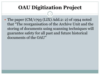 OAU Digitization Project
                          1

 The paper (CM/1793 (LIX) Add.2: 2) of 1994 noted
 that “The reorganisation of the Archive Unit and the
 storing of documents using scanning techniques will
 guarantee safety for all past and future historical
 documents of the OAU”
 