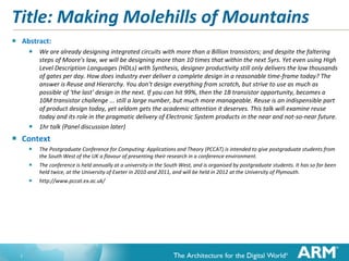 Title: Making Molehills of Mountains
   Abstract:
         We are already designing integrated circuits with more than a Billion transistors; and despite the faltering
            steps of Moore's law, we will be designing more than 10 times that within the next 5yrs. Yet even using High
            Level Description Languages (HDLs) with Synthesis, designer productivity still only delivers the low thousands
            of gates per day. How does industry ever deliver a complete design in a reasonable time-frame today? The
            answer is Reuse and Hierarchy. You don't design everything from scratch, but strive to use as much as
            possible of 'the last' design in the next. If you can hit 99%, then the 1B transistor opportunity, becomes a
            10M transistor challenge ... still a large number, but much more manageable. Reuse is an indispensible part
            of product design today, yet seldom gets the academic attention it deserves. This talk will examine reuse
            today and its role in the pragmatic delivery of Electronic System products in the near and not-so-near future.
           1hr talk (Panel discussion later)
   Context
         The Postgraduate Conference for Computing: Applications and Theory (PCCAT) is intended to give postgraduate students from
            the South West of the UK a flavour of presenting their research in a conference environment.
         The conference is held annually at a university in the South West, and is organised by postgraduate students. It has so far been
            held twice, at the University of Exeter in 2010 and 2011, and will be held in 2012 at the University of Plymouth.
         http://www.pccat.ex.ac.uk/




    1
 