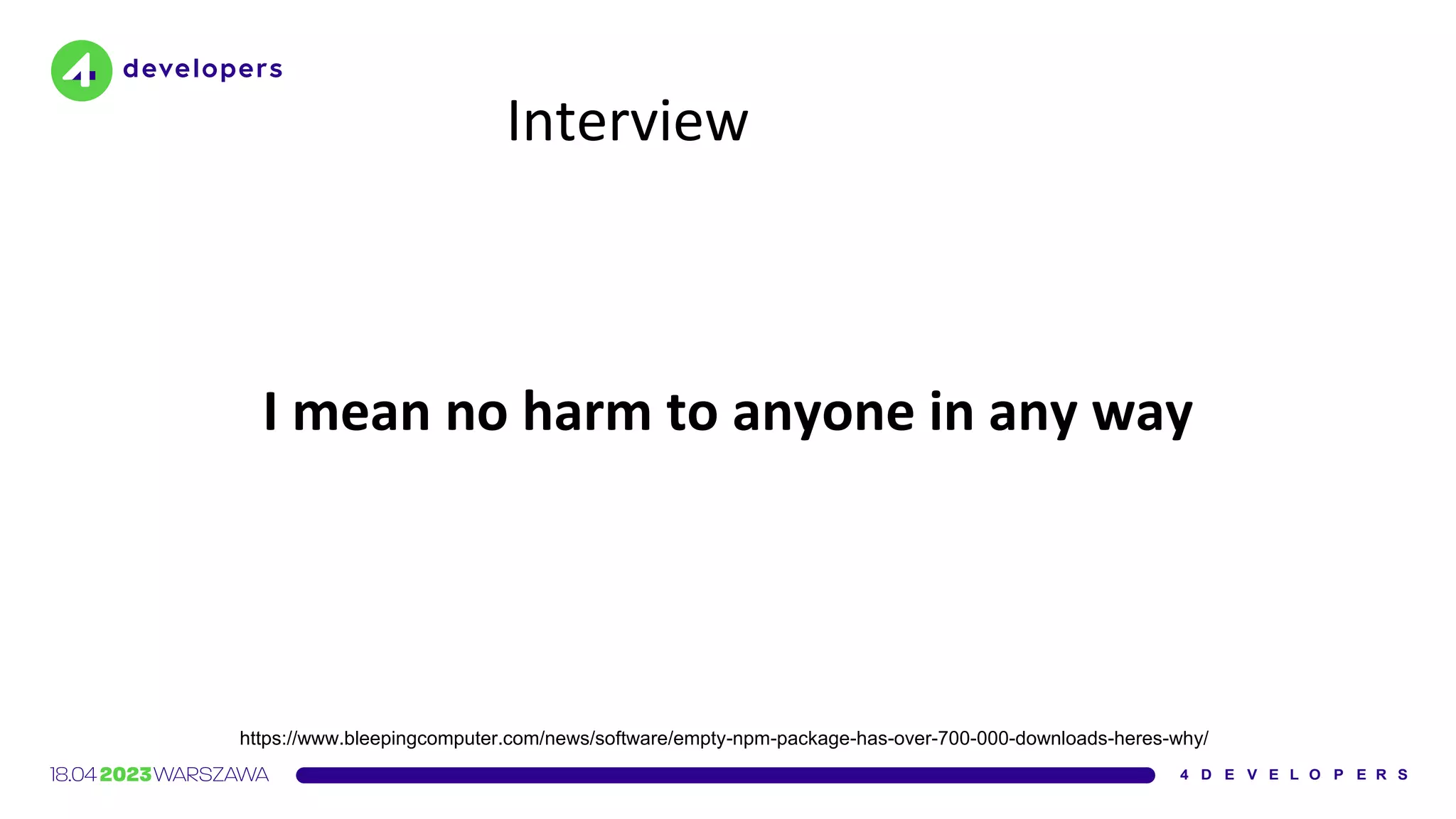 Interview
I mean no harm to anyone in any way
https://www.bleepingcomputer.com/news/software/empty-npm-package-has-over-700-000-downloads-heres-why/
 