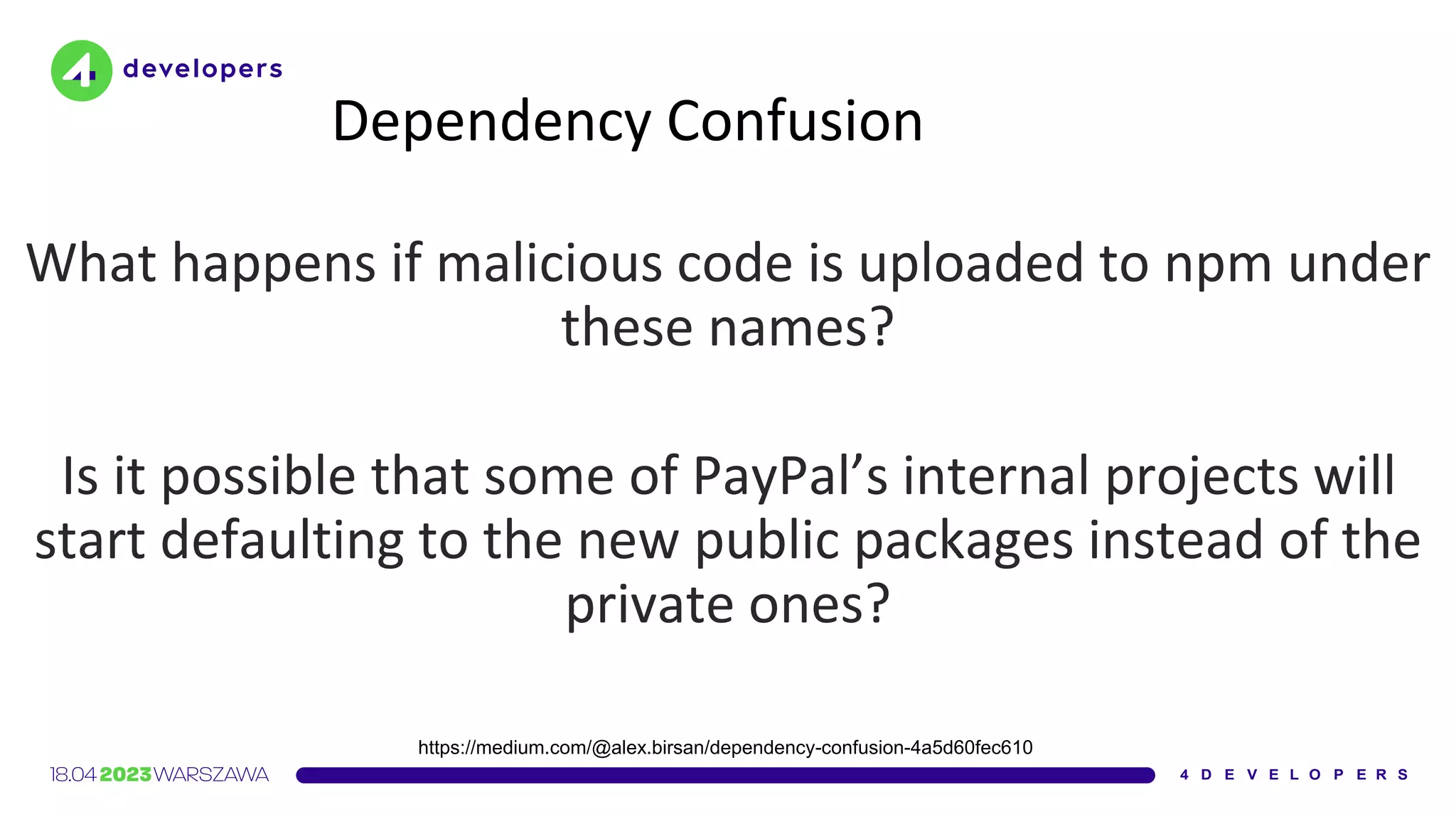 Dependency Confusion
What happens if malicious code is uploaded to npm under
these names?
Is it possible that some of PayPal’s internal projects will
start defaulting to the new public packages instead of the
private ones?
https://medium.com/@alex.birsan/dependency-confusion-4a5d60fec610
 