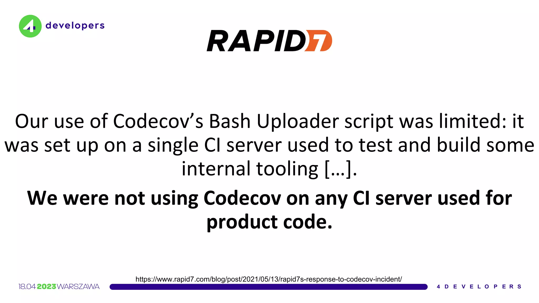 Our use of Codecov’s Bash Uploader script was limited: it
was set up on a single CI server used to test and build some
internal tooling […].
We were not using Codecov on any CI server used for
product code.
https://www.rapid7.com/blog/post/2021/05/13/rapid7s-response-to-codecov-incident/
 