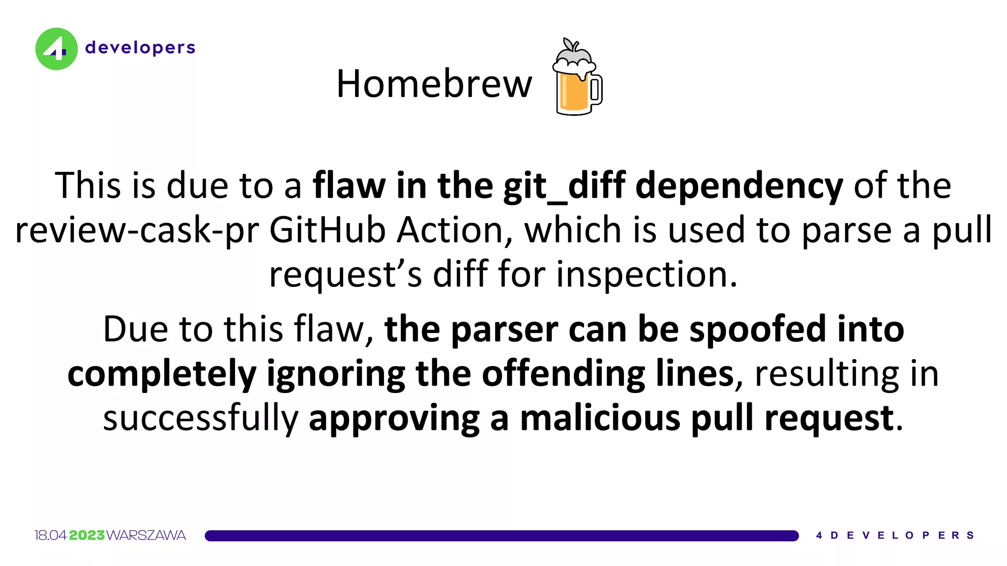Homebrew
This is due to a flaw in the git_diff dependency of the
review-cask-pr GitHub Action, which is used to parse a pull
request’s diff for inspection.
Due to this flaw, the parser can be spoofed into
completely ignoring the offending lines, resulting in
successfully approving a malicious pull request.
 