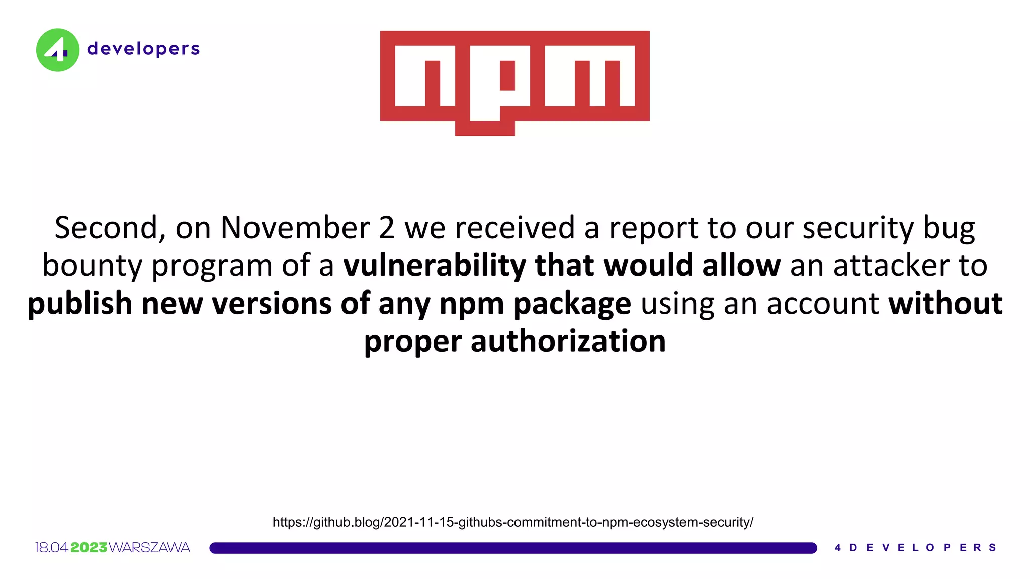 Second, on November 2 we received a report to our security bug
bounty program of a vulnerability that would allow an attacker to
publish new versions of any npm package using an account without
proper authorization
https://github.blog/2021-11-15-githubs-commitment-to-npm-ecosystem-security/
 