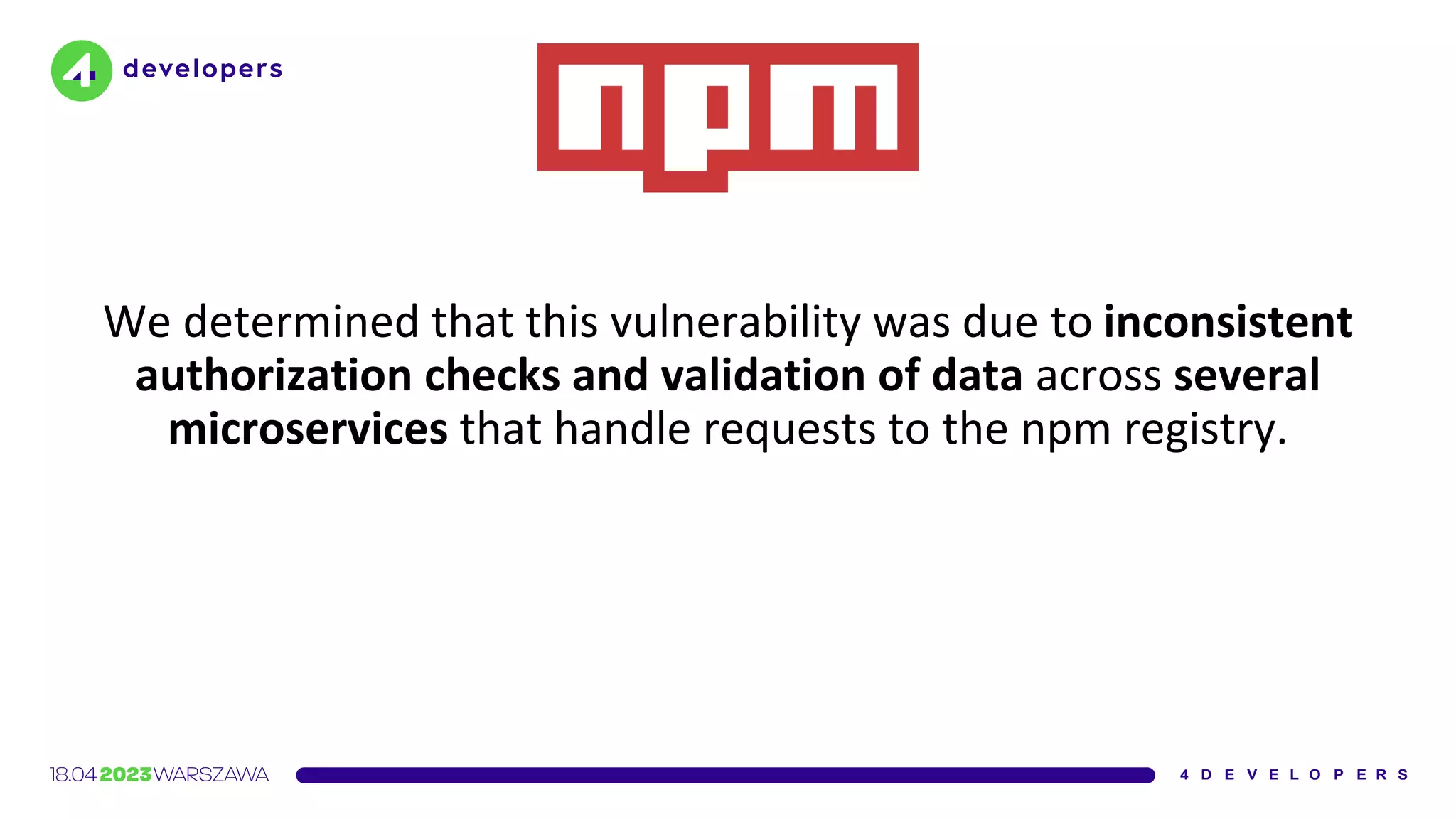 We determined that this vulnerability was due to inconsistent
authorization checks and validation of data across several
microservices that handle requests to the npm registry.
 