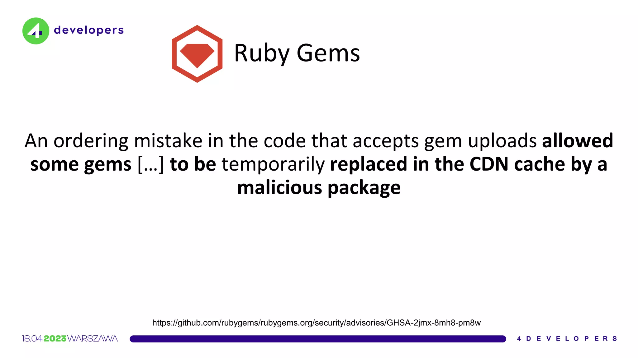 Ruby Gems
An ordering mistake in the code that accepts gem uploads allowed
some gems […] to be temporarily replaced in the CDN cache by a
malicious package
https://github.com/rubygems/rubygems.org/security/advisories/GHSA-2jmx-8mh8-pm8w
 