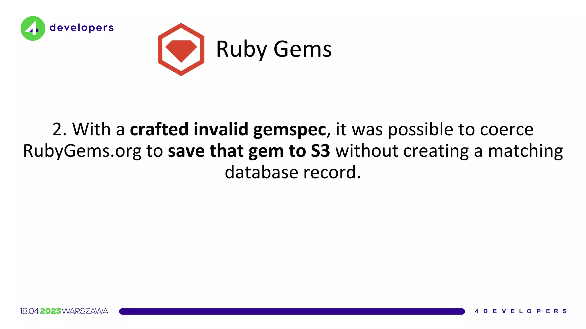 Ruby Gems
2. With a crafted invalid gemspec, it was possible to coerce
RubyGems.org to save that gem to S3 without creating a matching
database record.
 