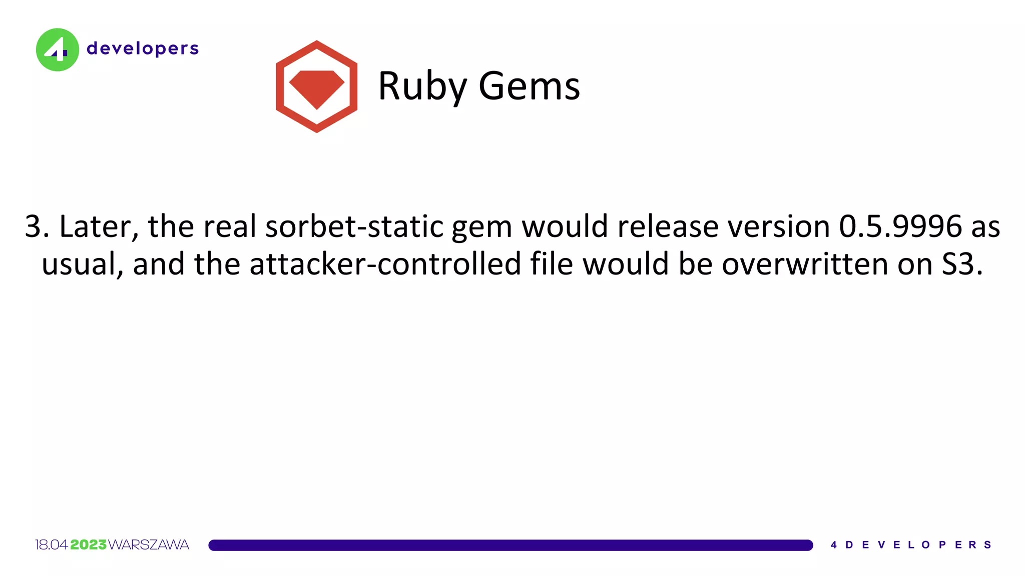Ruby Gems
3. Later, the real sorbet-static gem would release version 0.5.9996 as
usual, and the attacker-controlled file would be overwritten on S3.
 