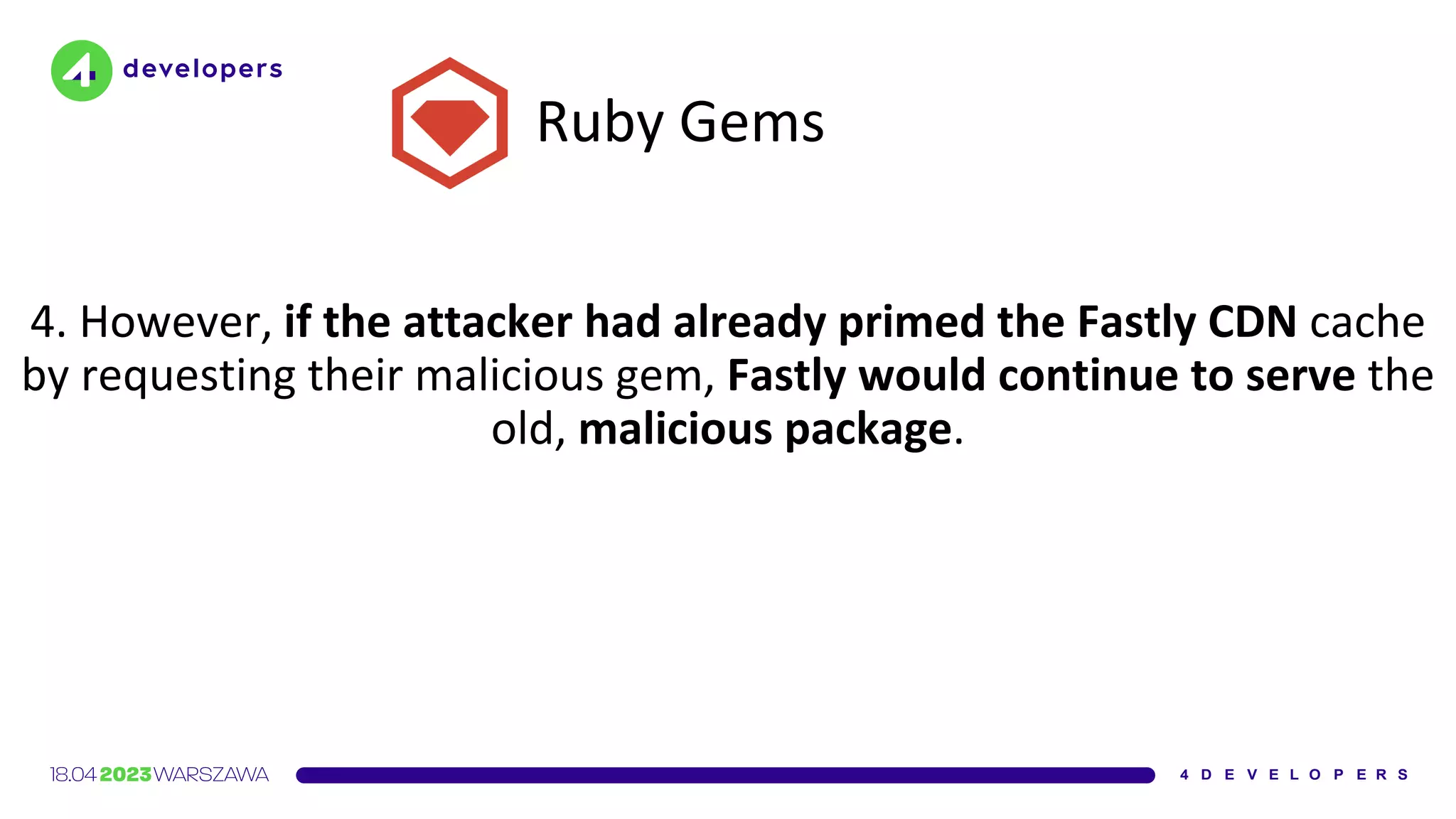 Ruby Gems
4. However, if the attacker had already primed the Fastly CDN cache
by requesting their malicious gem, Fastly would continue to serve the
old, malicious package.
 