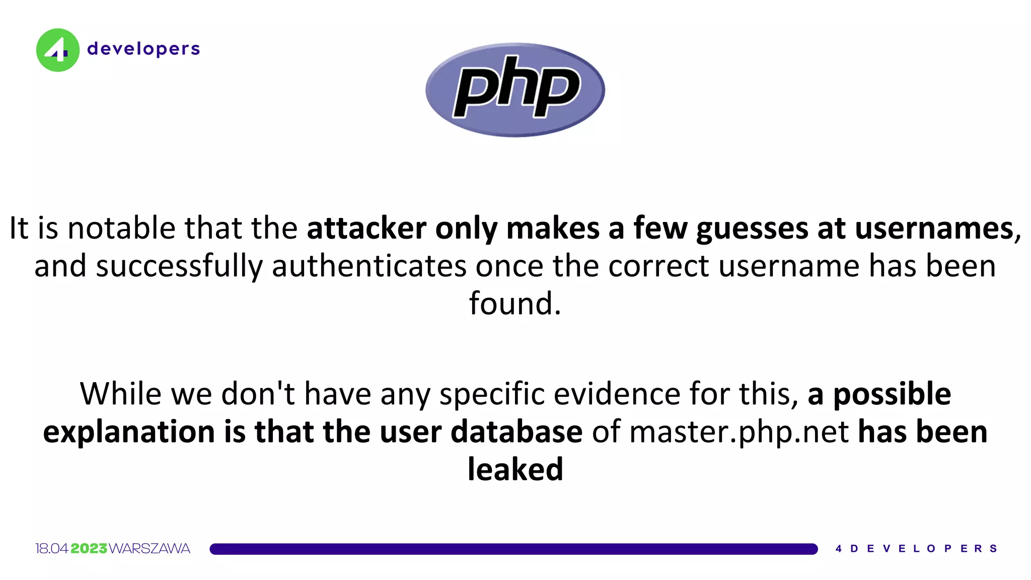It is notable that the attacker only makes a few guesses at usernames,
and successfully authenticates once the correct username has been
found.
While we don't have any specific evidence for this, a possible
explanation is that the user database of master.php.net has been
leaked
 
