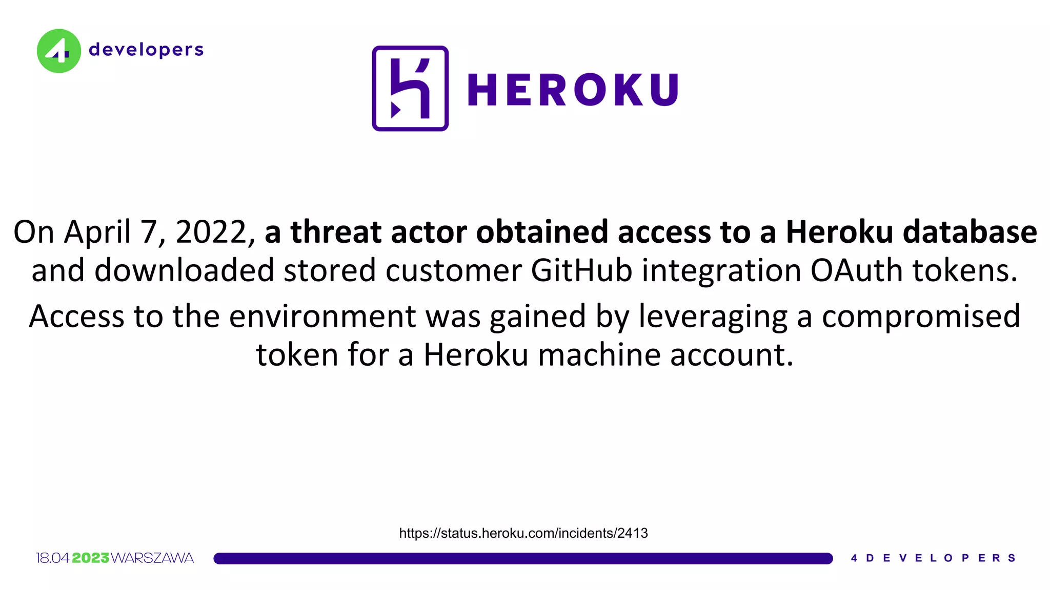 On April 7, 2022, a threat actor obtained access to a Heroku database
and downloaded stored customer GitHub integration OAuth tokens.
Access to the environment was gained by leveraging a compromised
token for a Heroku machine account.
https://status.heroku.com/incidents/2413
 